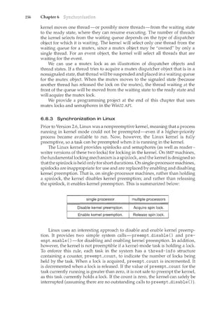 256 Chapter 6
kernel moves one thread-or possibly nlOre threads-from the waiting state
to the ready state, where they can resume executing. The number of threads
the kernel selects from the waiting queue depends on the type of dispatcher
object for which it is waiting. The kernel will select only one thread from the
waiting queue for a mutex, since a mutex object may be "owned" by only a
single thread. For an event object, the kernel will select all threads that are
waiting for the event.
We can use a mutex lock as an illustration of dispatcher objects and
thread states. If a thread tries to acquire a mutex dispatcher object that is in a
nonsignaled state, that thread will be suspended and placed in a waiting queue
for the mutex object. When the mutex moves to the signaled state (because
another thread has released the lock on the mutex), the thread waiting at the
front of the queue will be moved from the waiting state to the ready state and
will acquire the mutex lock.
We provide a programming project at the end of this chapter that uses
mutex locks and semaphores in the Win32 API.
6.8.3 Synchronization in Linux
Prior to Version 2.6, Linux was a nonpreemptive kernel, meaning that a process
running in kernel mode could not be preempted-even if a higher-priority
process became available to run. Now, however, the Linux kernel is fully
preemptive, so a task can be preempted when it is running in the kerneL
The Linux kernel provides spinlocks and semaphores (as well as reader-
writer versions of these two locks) for locking in the kerneL On SMP machines,
the fundamental locking mechanism is a spinlock, and the kernel is designed so
that the spinlock is held only for short durations. On single-processor machines,
spinlocks are inappropriate for use and are replaced by enabling and disabling
kernel preemption. That is, on single-processor machines, rather than holding
a spinlock, the kernel disables kernel preemption; and rather than releasing
the spinlock, it enables kernel preemption. This is summarized below:
Disable kernel preemption, Acquirespin lock.
Enable kernel preemption. Release spin lock.
Linux uses an interesting approach to disable and enable kernel preemp-
tion. It provides two simple system calls-preempLdisable () and pre-
empt_enable ()-for disabling and enabling kernel preemption. In addition,
however, the kernel is not preemptible if a kernel-mode task is holding a lock.
To enforce this rule, each task irl the system has a thread-info structure
containing a counter, preempLcount, to indicate the number of locks being
held by the task. When a lock is acquired, preempLcount is incremented. It
is decremented when a lock is released. If the value of preempt_count for the
task currently running is greater than zero, it is not safe to preempt the kernel,
as this task currently holds a lock If the count is zero, the kernel can safely be
interrupted (assuncing there are no outstanding calls to preempLdisable () ).
 