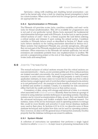 6.9
6.9 257
Spinlocks-along with enabling and disabling kernel preemption-are
used in the kernel only when a lock (or disabling kernel preemption) is held
for a short duration. When a lock must be held for a longer period, semaphores
are appropriate for use.
6.8.4 Synchronization in Pthreads
The Pthreads API provides mutex locks, condition variables, and read-write
locks for thread synchronization. This API is available for programmers and
is not part of any particular kernel. Mutex locks represent the fundamental
synchronization technique used with Pthreads. A mutex lock is used to protect
critical sections of code-that is, a thread acquires the lock before entering
a critical section and releases it upon exiting the critical section. Condition
variables in Pthreads behave much as described in Section 6.7. Read-write
locks behave similarly to the locking mechanism described in Section 6.6.2.
Many systems that implement Pthreads also provide semaphores, although
they are not part of the Pthreads standard and instead belong to the POSIX SEM
extension. Other extensions to the Pthreads API include spinlocks, but not all
extensions are considered portable from one implementation to another. We
provide a programming project at the end of this chapter that uses Pthreads
mutex locks and semaphores.
The mutual exclusion of critical sections ensures that the critical sections are
executed atomically-that is, as one uninterruptible unit. Iftwo critical sections
are instead executed concurrently, the result is equivalent to their sequential
execution in some unknown order. Although this property is useful in many
application domains, in many cases we would like to make sure that a critical
section forms a single logical unit of work that either is performed in its entirety
or is not performed at all. An example is funds transfer, in which one account
is debited and another is credited. Clearly, it is essential for data consistency
either that both the credit and debit occur or that neither occurs.
Consistency of data, along with storage and retrieval of data, is a concern
often associated with Recently, there has been an upsurge of
interest in using database-systems techniques in operating systems. Operating
systems can be viewed as manipulators of data; as such, they can benefit from
the advanced techniques and models available from database research. For
instance, many of the ad hoc techniques used in operating systems to manage
files could be more flexible and powerful if more formal database methods
were used in their place. In Sections 6.9.2 to 6.9.4, we describe some of these
database techniques and explain how they can be used by operating systems.
First, however, we deal with the general issue of transaction atomicity. It is this
property that the database techniques are meant to address.
6.9.1 System Model
A collection of instructions (or operations) that performs a single logical
function is called a A major issue in processing transactions is the
 
