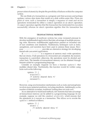 258 Chapter 6
preservation of atomicity despite the possibility of failures within the computer
system.
We can think of a transaction as a program unit that accesses and perhaps
updates various data items that reside on a disk within some files. From our
point of view, such a transaction is simply a sequence of read and write
operations terminated by either a commit operation or an abort operation.
A commit operation signifies that the transaction has terminated its execution
successfully, whereas an abort operation signifies that the transaction has
TRANSACTIONAL MEMORY
With the emergence of multicore systems has come increased pressure to
develop multithreaded applications that take advantage of multiple process-
ing cores. However, multithreaded applications present an increased risk
of race conditions and deadlocks. Traditionally, techniques such as locks,
semaphores, and monitors have been used to address these issues. How-
ever, provides an alternative strategy fordeveloping
thread-safe concurrent applications.
A is a sequence of memory read-write operations
that are atomic. If all operations in a transaction are completed, the memory
transaction is committed; otherwise, the operations must be aborted and
rolled back. The benefits of transactional memory can be obtained through
features added to a programming language.
Consider an example. Suppose we have a function update () that
modifies shared data. Traditionally, this function would be written using
locks such as the following:
update () {
acquire();
}
I* modify shared data *I
release();
However, using synchronization mechanisms such as locks and semaphores
involves many potential problems, including deadlocks. Additionally, as the
number of threads increases, traditional locking does not scale well.
As an alternative to traditional methods, new features that take advantage
of transactional memory can be added to a programming language. In our
example, suppose we add the construct atomic{s}, which ensures that
the operations in s execute as a transaction. This allows us to rewrite the
update () method as follows:
update () {
atomic {
I* modify shared data *I
}
}
Continued on following page.
 