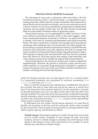6.9 259
TRANSACTIONAL MEMORY(Continued)
The advantage of using such a mechanism rather than locks is that. the
transactional memoi"y system~not the developer-isrespon.sible for guar-
anteeing atomicityAdditionally, the system can identify which statements in
atomic blocks can be executed concurrently, suchas concurrent read access to
a shared variable. It is, of course, possible for a programmer to identify these
situations and use reader-writer locks, but the task becomes increasingly
difficult as the number ofthreads within anapplicationgrows.
Transactional memory can be implemented in either software or hard-
ware. Software transactional memory (STM), as the nam~ suggests, implee
ments transactional memory exclusivelyin software~nospecial hardware
is needed. STM works by inserting instrumentationcode inside transaction
blocks. The code is inserted by a compiler and manages each transaction by
examining where statements may run concurrently and where specific low-
levellockingis required. Hardware transactional memory(small HTM) uses
hardware cache hierarchies and cache coherency protocols to manage and
resolve conflicts involving shared data residing in separate processors caches.
HTM requires no special code instmmentation and thus has less overhead
than STM. However, HTM does require that existing cache hierarchies and
cachecoherencyprotocolsbe modified to support transactional memory.
Transactional memory has existed for several years Without widespread
implementation. However, the growth of multicore systems and the asso-
ciated emphasis on concurrent programming have prompted a significant
amoLmt ofresearch in this area on the part of both academics and hardware
vendors, including Intel and Sun Microsystems.
ended its normal execution due to some logical error or a system failure.
If a terminated transaction has completed its execution successfully, it is
otherwise, it is
Since an aborted transaction may already have modified the data that it
has accessed, the state of these data may not be the same as it would have
been if the transaction had executed atomically. So that atomicity is ensured,
an aborted transaction must have no effect on the state of the data that it has
already modified. Thus, the state of the data accessed by an aborted transaction
must be restored to what it was justbefore the transaction started executing. We
say that such a transaction has been It is part of the responsibility
of the system to ensure this property.
To determ.ine how the system should ensure atomicity, we need first to
identify the properties of devices used for storing the various data accessed
by the transactions. Various types of storage media are distinguished by their
relative speed, capacity, and resilience to failure.
Volatile storage. Information residing in volatile storage does not usually
survive system crashes. Examples of such storage are main and cache
merrwry. Access to volatile storage is extremely fast, both because of the
speed of the memory access itself and because it is possible to access
directly any data item in volatile storage.
 
