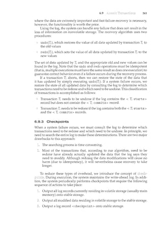 6.9 261
where the data are extremely important and fast failure recovery is necessary,
however, the functionality is worth tl1e price.
Using the log, the system can handle any failure that does not result in the
loss of information on nonvolatile storage. The recovery algorithm uses two
procedures:
undo(T; ), which restores the value of all data updated by transaction T; to
the old values
redo(T; ), which sets the value of all data updated by transaction T; to the
new values
The set of data updated by T; and the appropriate old and new values can be
found in the log. Note that the undo and redo operations must be idempotent
(that is, multiple executions must have the same result as does one execution) to
guarantee correct behavior even if a failure occurs during the recovery process.
If a transaction T; aborts, then we can restore the state of the data that
it has updated by simply executing undo(T; ). If a system failure occurs, we
restore the state of all updated data by consulting the log to determine which
transactions need to be redone and which need to be Lmdone. This classification
of transactions is accomplished as follows:
Transaction T; needs to be undone if the log contains the < I; starts>
record but does not contain the< T; corrnnits> record.
Transaction T; needs to be redone if the log contains both the< T; starts>
and the< T; corrnnits> records.
6.9.3 Checkpoints
When a system failure occurs, we must consult the log to determine which
transactions need to be redone and which need to be undone. In. principle, we
need to search the entire log to make these determinations. There are two major
drawbacks to this approach:
The searching process is time consuming.
Most of the transactions that, according to our algorithm, need to be
redone have already actually updated the data that the log says they
need to modify. Although redoing the data modifications will cause no
harm (due to idempotency), it will nevertheless cause recovery to take
longer.
To reduce these types of overhead, we introduce the concept of
During execution, the system maintains the write-ahead log. In addi-
tion, the system periodically performs checkpoints that require the following
sequence of actions to take place:
Output all log records currently residing in volatile storage (usually main
memory) onto stable storage.
Output all modified data residing in volatile storage to the stable storage.
Output a log record <checkpoint> onto stable storage.
 