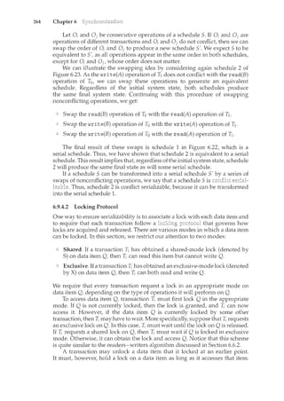 264 Chapter 6
Let 0; and 0; be consecutive operations of a schedule 5. If 0; and Oi are
operations of different transactions and 0; and Oi do not conflict then we can
swap the order of 0; and 0; to produce a new schedule 5'. We expect 5 to be
equivalent to 5', as all operations appear in the same order in both schedules,
except for 0; and 0 1, whose order does not matter.
We can illustrate the swapping idea by considering again schedule 2 of
Figure 6.23. As the write(A) operation of T1 does not conflict with the read(B)
operation of T0, we can swap these operations to generate an equivalent
schedule. Regardless of the initial system state, both schedules produce
the same final system state. Continuing with this procedure of swapping
nonconflicting operations, we get:
Swap the read(B) operation of To with the read(A) operation of T1.
Swap the write(B) operation of To with the write(A) operation of T1.
Swap the write(B) operation of To with the read(A) operation of T1.
The final result of these swaps is schedule 1 in Figure 6.22, which is a
serial schedule. Thus, we have shown that schedule 2 is equivalent to a serial
schedule. This result implies that regardless of the initial system state, schedule
2 will produce the same final state as will some serial schedule.
If a schedule 5 can be transformed into a serial schedule 5'
swaps of nonconflicting operations, we say that a schedule 5 is
izable. Thus, schedule 2 is conflict serializable, because it can be transformed
into the serial schedule 1.
6.9.4.2 Locking Protocol
One way to ensure serializability is to associate a lock with each data item and
to require that each transaction follow a that governs how
locks are acquired and released. There are various modes in which a data item
can be locked. In this section, we restrict our attention to two modes:
Shared. If a transaction 7i has obtained a shared-mode lock (denoted by
S) on data item Q, then 1i can read this item but cannot write Q.
Exclusive. If a transaction T; has obtained an exclusive-mode lock (denoted
by X) on data item Q, then 7i can both read and write Q.
We require that every transaction request a lock in an appropriate m.ode on
data item Q, depending on the type of operations it will perform on Q.
To access data item Q, transaction 1i must first lock Q in the appropriate
mode. If Q is not currently locked, then the lock is granted, and T; can now
access it. However, if the data item Q is currently locked by some other
transaction, then T; may have to wait. More specifically, suppose that 1i requests
an exclusive lock on Q. In this case, 1i must wait until the lock on Q is released.
If T; requests a shared lock on Q, then T; must wait if Q is locked in exclusive
mode. Otherwise, it can obtain the lock and access Q. Notice that this scheme
is quite similar to the readers-writers algorithm discussed in Section 6.6.2.
A transaction may unlock a data item that it locked at an earlier point.
It must, however, hold a lock on a data item as long as it accesses that item.
 
