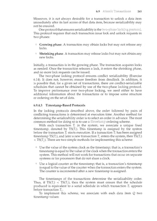 6.9 265
Moreove1~ it is not always desirable for a transaction to unlock a data item
immediately after its last access of that data item, because serializability may
not be ensured.
One protocol that ensures serializability is the
This protocol requires that each transaction issue lock and unlock requests in
two phases:
Growing phase. A transaction may obtain locks but may not release any
locks.
Shrinking phase. A transaction may release locks but may not obtain any
new locks.
Initially a transaction is in the growing phase. The transaction acquires locks
as needed. Once the transaction releases a lock, it enters the shrinking phase,
and no more lock requests can be issued.
The two-phase locking protocol ensures conflict serializability (Exercise
6.14). It does not, however, ensure freedom from deadlock. In addition, it
is possible that, for a given set of transactions, there are conflict-serializable
schedules that cannot be obtained by use of the two-phase locking protocol.
To improve performance over two-phase locking, we need either to have
additional information about the transactions or to impose some structure
or ordering on the set of data.
6.9.4.3 Timestamp-Based Protocols
In the locking protocols described above, the order followed by pairs of
conflicting transactions is determined at execution time. Another method for
determining the serializability order is to select an order in advance. The most
common method for doing so is to use a ordering scheme.
With each transaction ~ in the system, we associate a unique fixed
timestamp, denoted by TS(T;). This timestamp is assigned by the system
before the transaction T; starts execution. If a transaction ~ has been assigned
timestamp TS(~ ), and later a new transaction Ti enters the system, then TS(T;)
< TS(TJ ). There are two simple methods for implementing this scheme:
Use the value of the system clock as the timestamp; that is, a transaction's
timestamp is equal to the value of the clock when the transaction enters the
system. This method will not work for transactions that occur on separate
systems or for processors that do not share a clock.
Use a logical counter as the timestamp; that is, a transaction's timestamp
is equal to the value of the counter when the transaction enters the system.
The counter is incremented after a new timestamp is assigned.
The timestamps of the transactions determine the serializability order.
Thus, if TS(Ti) < TS(Tj ), then the system must ensure that the schedule
produced is equivalent to a serial schedule in which transaction ~ appears
before transaction Tj.
To implement this scheme, we associate with each data item. Q two
timestamp values:
 