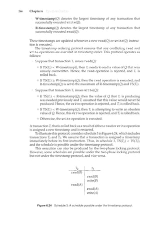 266 Chapter 6
W-timestamp(Q) denotes the largest timestamp of any transaction that
successfully executed write(Q).
R-timestamp(Q) denotes the largest timestamp of any transaction that
successfully executed read(Q).
These timestamps are updated whenever a new read(Q) or write(Q) instruc-
tion is executed.
The timestamp ordering protocol ensures that any conflicting read and
write operations are executed in timestamp order. This protocol operates as
follows:
Suppose that transaction T; issues read(Q):
o If TS(Ti) < W-timestamp(), then T; needs to read a value of Q that was
already overwritten. Hence, the read operation is rejected, and T; is
rolled back.
o If TS(T;) 2:: W-timestamp(Q), then the read operation is executed, and
R-timestamp(Q) is set to the maximum of R-timestamp(Q) and TS(T;).
Suppose that transaction T; issues write(Q):
o If TS(T;) < R-timestamp(Q), then the value of Q that T; is producing
was needed previously and T; assumed that this value would never be
produced. Hence, the write operation is rejected, and T; is rolled back.
o If TS(T;) < W-timestamp(Q), then T; is attempting to write an obsolete
value of Q. Hence, this write operation is rejected, and T; is rolled back.
o Otherwise, the write operation is executed.
A transaction T; that is rolled back as a result of either a read or write operation
is assigned a new timestamp and is restarted.
To illustrate this protocol, consider schedule 3in Figure 6.24, which includes
transactions T2 and T3. We assume that a transaction is assigned a timestamp
immediately before its first instruction. Thus, in schedule 3, TS(T2) < TS(T3),
and the schedule is possible under the timestamp protocol.
This execution can also be produced by the two-phase locking protocol.
Howeve1~ some schedules are possible under the two-phase locking protocol
but not under the timestamp protocol, and vice versa.
T2 T3
read(B)
read(B)
write(B)
read(A)
read(A)
write(A)
Figure 6.24 Schedule 3: A schedule possible under the timestamp protocol.
 