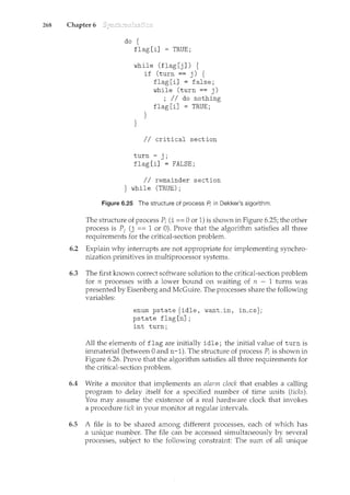 268 Chapter 6
do {
flag[i] = TRUE;
while (flag[j]) {
}
if (turn == j) {
flag [i] = false;
while (turn == j)
; II do nothing
flag [i] = TRUE;
}
II critical section
turn= j;
flag [i] = FALSE;
II remainder section
} while (TRUE);
Figure 6.25 The structure of process A in Dekker's algorithm.
The structure of process Pi (i == 0 or 1) is shown in Figure 6.25; the other
process is P1 (j == 1 or 0). Prove that the algorithm satisfies all three
requirements for the critical-section problem.
6.2 Explain why interrupts are not appropriate for implementing synchro-
nization primitives in multiprocessor systems.
6.3 The first known correct software solution to the critical-section problem
for n processes with a lower bound on waiting of n - 1 turns was
presented by Eisenberg and McGuire. The processes share the following
variables:
enum pstate {idle, want_in, in_cs};
pstate flag [n] ;
int turn;
All the elements of flag are initially idle; the initial value of turn is
immaterial (between 0 and n-1). The structure of process Pi is shown in
Figure 6.26. Prove that the algorithm satisfies all three requiren'lents for
the critical-section problem.
6.4 Write a monitor that implements an alarm clock that enables a calling
program to delay itself for a specified number of tirne units (ticks).
You may assume the existence of a real hardware clock that invokes
a procedure hclc in your monitor at regular intervals.
6.5 A file is to be shared among different processes, each of which has
a unique number. The file can be accessed simultaneously by several
processes, subject to the following constraint: The sum of all unique
 
