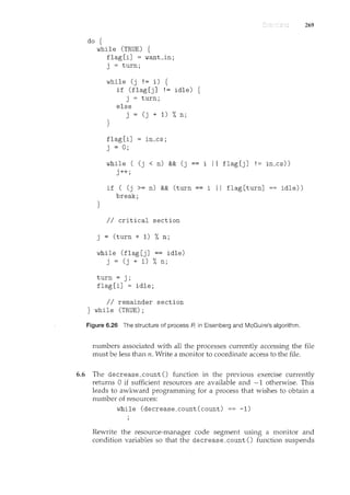 do {
while (TRUE) {
flag[i] = want_in;
j = turn;
}
while (j != i) {
}
if (flag [j] I= idle) {
j = turn;
else
j = (j + 1) %n;
flag [i]
j = 0;
in_cs;
while ( (j < n) && (j
j++;
if ( (j >= n) && (turn
break;
II critical section
j = (turn + 1) %n;
while (flag[j] == idle)
j = (j + 1) %n;
turn= j;
flag [i] = idle;
II remainder section
} while (TRUE);
i II flag[j] != in_cs))
i I I flag [turn] idle))
Figure 6.26 The structure of process A in Eisenberg and McGuire's algorithm.
269
numbers associated with all the processes currently accessing the file
must be less than n. Write a monitor to coordinate access to the file.
6.6 The decrease_count () function in the previous exercise currently
returns 0 if sufficient resources are available and -1 otherwise. This
leads to awkward programming for a process that wishes to obtain a
number of resources:
while (decrease_count(count) == -1)
Rewrite the resource-manager code segment using a monitor and
condition variables so that the decrease_count () function suspends
 
