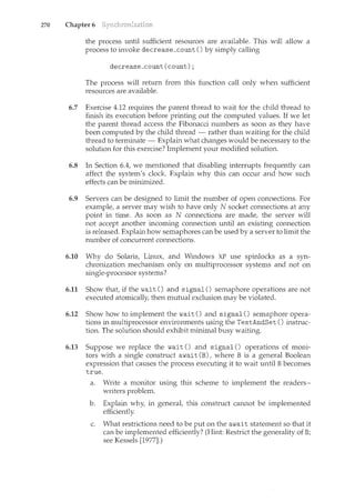 270 Chapter 6
the process until sufficient resources are available. This will allow a
process to invoke decrease_count () by simply calling
decrease_count(count);
The process will return from this function call only when sufficient
resources are available.
6.7 Exercise 4.12 requires the parent thread to wait for the child thread to
finish its execution before printing out the computed values. If we let
the parent thread access the Fibonacci numbers as soon as they have
been computed by the child thread - rather than waiting for the child
thread to terminate- Explain what changes would be necessary to the
solution for this exercise? Implement your modified solution.
6.8 In Section 6.4, we mentioned that disabling interrupts frequently can
affect the system's clock. Explain why this can occur and how such
effects can be mil1.imized.
6.9 Servers can be designed to limit the number of open coru1.ections. For
example, a server may wish to have only N socket com1.ections at any
point in time. As soon as N connections are made, the server will
not accept another incoming connection until an existing connection
is released. Explain how semaphores can be used by a server to limit the
number of concurrent connections.
6.10 Why do Solaris, Lil1.ux, and Windows XP use spinlocks as a syn-
chronization mechanism only on multiprocessor systems and not on
single-processor systems?
6.11 Show that, if the wait () and signal () semaphore operations are not
executed atomically, then mutual exclusion may be violated.
6.12 Show how to implement the wait() and signal() semaphore opera-
tions in multiprocessor environments using the TestAndSet () instruc-
tion. The solution should exhibit minimal busy waiting.
6.13 Suppose we replace the wait() and signal() operations of moni-
tors with a single construct await (B), where B is a general Boolean
expression that causes the process executing it to wait until B becomes
true.
a. Write a monitor using this scheme to implement the readers-
writers problem.
b. Explain why, in general, this construct cannot be implemented
efficiently.
c. What restrictions need to be put on the await statement so that it
can be implemented efficiently? (Hint: Restrict the generality of B;
see Kessels [1977].)
 