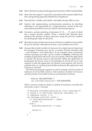 271
6.14 Show that the two-phase locking protocol ensures conflict serializability.
6.15 How does the signal() operation associated with monitors differ from
the corresponding operation defined for semaphores?
6.16 Describe how volatile, nonvolatile, and stable storage differ in cost.
6.17 Explain why implementing synchronization primitives by disabling
interrupts is not appropriate in a single-processor system if the syn-
chronization primitives are to be used in user-level programs.
6.18 Consider a system consisting of processes P1, P2, ... , P11, each of which
has a unique priority number. Write a monitor that allocates three
identical line printers to these processes, using the priority numbers
for deciding the order of allocation.
6.19 Describe two kernel data structures in which race conditions are possible.
Be sure to include a description of how a race condition can occur.
6.20 Assume that a finite number of resources of a single resource type must
be managed. Processes may ask for a number of these resources and
-once finished-will return them. As an example, many commercial
software packages provide a given number of licenses, indicating the
number of applications that may run concurrently. When the application
is started, the license count is decremented. When the application is
terminated, the license count is incremented. If all licenses are in use,
requests to start the application are denied. Such requests will only be
granted when an existing license holder terminates the application and
a license is returned.
The following program segment is used to manage a finite number of
instances of an available resource. The maximum number of resources
and the number of available resources are declared as follows:
#define MAX_RESOURCES 5
int available_resources = MAX_RESOURCES;
When a process wishes to obtain a number of resources, it invokes the
decrease_count () function:
I* decrease available_resources by count resources *I
I* return 0 if sufficient resources available, *I
I* otherwise return -1 *I
int decrease_count(int count) {
}
if (available_resources < count)
return -1;
else {
available_resources count;
return 0;
}
 