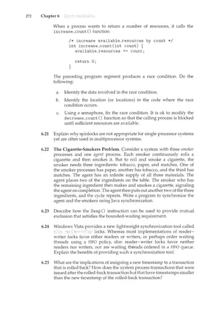 272 Chapter 6
When a process wants to return a number of resourcesf it calls the
increase_count () function:
I* increase available_resources by count *I
int increase_count(int count) {
available_resources += count;
return 0;
}
The preceding program segment produces a race condition. Do the
following:
a. Identify the data involved in the race condition.
b. Identify the location (or locations) in the code where the race
condition occurs.
c. Using a semaphoref fix the race condition. It is ok to modify the
decrease_count () fun.ction so that the calling process is blocked
until sufficient resources are available.
6.21 Explain why spinlocks are not appropriate for single-processor systems
yet are often used in multiprocessor systems.
6.22 The Cigarette-Smokers Problem. Consider a system with three smoker
processes and one agent process. Each smoker continuously rolls a
cigarette and then smokes it. But to roll and smoke a cigarettef the
smoker needs three ingredients: tobaccof paperf and matches. One of
the smoker processes has paperf another has tobaccof and the third has
matches. The agent has an infinite supply of all three materials. The
agent places two of the ingredients on the table. The smoker who has
the remaining iJ.l.gredient then makes and smokes a cigarette, signaling
the agent on completion. The agent then puts out another two of the three
ingredients, and the cycle repeats. Write a program to synchronize the
agent and the smokers using Java synchronization.
6.23 Describe how the Swap () instruction can be used to provide mutual
exclusion that satisfies the bounded-waiting requirement.
6.24 a new lightweight synchronization tool called
locks. Whereas most implementations of reader-
writer locks favor either readers or writers, or perhaps order waiting
threads using a FIFO policy, slim reader-writer locks favor neither
readers nor writers, nor are waiting threads ordered in a FIFO queue.
Explain the benefits of providing such a synchronization tool.
6.25 What are the implications of assigning a new timestamp to a transaction
that is rolled back? How does the system process transactions that were
issued after the rolled-back transaction b-ut that have timestamps smaller
than the new timestamp of the rolled-back transaction?
 