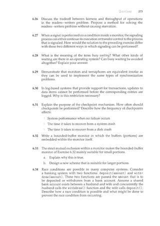 273
6.26 Discuss the tradeoff between fairness and throughput of operations
in the readers-writers problem. Propose a method for solving the
readers-writers problem without causing starvation.
6.2'7 When a signal is performed on a condition inside a monitor, the signaling
process can either continue its execution or transfer control to the process
that is signaled. How would the solution to the preceding exercise differ
with these two different ways in which signaling can be performed?
6.28 What is the meaning of the term busy waiting? What other kinds of
waiting are there in an operating system? Can busy waiting be avoided
altogether? Explain your answer.
6.29 Demonstrate that monitors and semaphores are equivalent insofar as
they can be used to implement the same types of synchronization
problems.
6.30 In log-based systems that provide support for transactions, updates to
data items cannot be performed before the corresponding entries are
logged. Why is this restriction necessary?
6.31 Explain the purpose of the checkpoint mechanism. How often should
checkpoints be performed? Describe how the frequency of checkpoints
affects:
System performance when no failure occurs
The time it takes to recover from a system crash
The time it takes to recover from a disk crash
6.32 Write a bounded-buffer monitor in which the buffers (portions) are
embedded within the monitor itself.
6.33 The strict mutual exclusion within a monitor makes the bounded-buffer
monitor of Exercise 6.32 mainly suitable for small portions.
a. Explain why this is true.
b. Design a new scheme that is suitable for larger portions.
6.34 Race conditions are possible in many computer systems. Consider
a banking system with two functions: deposit (amount) and with-
draw (amount). These two functions are passed the amount that is to
be deposited or withdrawn from a bank account. Assume a shared
bank account exists between a husband and wife and concurrently the
husband calls the withdraw() function and the wife calls deposit().
Describe how a race condition is possible and what might be done to
prevent the race condition from occurring.
 