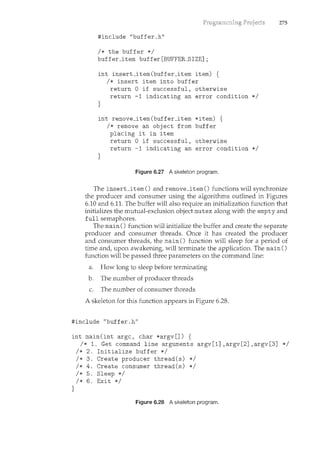 #include "buffer.h"
I* the buffer *I
buffer_item buffer[BUFFER_SIZE];
int insert_item(buffer_item item) {
I* insert item into buffer
return 0 if successful, otherwise
return -1 indicating an error condition *I
}
int remove_item(buffer_item *item) {
}
I* remove an object from buffer
placing it in item
return 0 if successful, otherwise
return -1 indicating an error condition *I
Figure 6.27 Askeleton program.
275
The insert_item() and remove_item() functions will synchronize
the producer and consumer using the algorithms outlined in Figures
6.10 and 6.11. The buffer will also require an initialization function that
initializes the mutual-exclusion object mutex along with the empty and
full semaphores.
The main() f-Lmction will initialize the buffer and create the separate
producer and consumer threads. Once it has created the producer
and consumer threads, the main() function will sleep for a period of
time and, upon awakening, will terminate the application. The main ()
function will be passed three parameters on the command line:
a. How long to sleep before terminating
b. The number of producer threads
c. The nuncber of consumer threads
A skeleton for this function appears in Figure 6.28.
#include "buffer.h"
int main(int argc, char *argv[]) {
}
I* 1. Get command line arguments argv[1] ,argv[2] ,argv[3] *I
I* 2. Initialize buffer *I
I* 3. Create producer thread(s) *I
I* 4. Create consumer thread(s) *I
I* 5. Sleep *I
I* 6. Exit *I
Figure 6.28 Askeleton program.
 