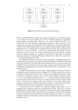 1.3 15
Figure 1.6 Symmetric multiprocessing architecture.
Solaris. The benefit of this model is that many processes can run simultaneously
-N processes can run if there are N CPUs-without causing a significant
deterioration of performance. However, we must carefully control I/0 to
ensure that the data reach the appropriate processor. Also, since the CPUs
are separate, one may be sitting idle while another is overloaded, resulting in
inefficiencies. These inefficiencies canbe avoided if the processors share certain
data structures. A multiprocessor system of this form will allow processes and
resources-such as memory-to be shared dynamically among the various
processors and can lower the variance among the processors. Such a system
must be written carefully, as we shall see in Chapter 6. Virtually all modern
operating systems-including Windows, Windows XP, Mac OS X, and Linux
-now provide support for SMP.
The difference between symmetric and asymmetric multiprocessing may
result from either hardware or software. Special hardware can differentiate the
multiple processors, or the software canbe written to allow only one master and
multiple slaves. For instance, Sun's operating system SunOS Version 4 provided
asymmetric multiprocessing, whereas Version 5 (Solaris) is symmetric on the
same hardware.
Multiprocessing adds CPUs to increase computing power. If the CPU has an
integrated memory controller, then adding CPUs can also increase the amount
of memory addressable in the system. Either way, multiprocessing can cause
a system to change its memory access model from uniform memory access
to non-uniform memory access UMA is defined as the situation
in which access to any RAM from any CPU takes the same amount of time. With
NUMA, some parts of memory may take longer to access than other parts,
creating a performance penalty. Operating systems can minimize the NUMA
penalty through resource management_, as discussed in Section 9.5.4.
A recent trend in CPU design is to in.clude multiple computing on
a single chip. In essence, these are multiprocessor chips. They can be more
efficient than multiple chips with single cores because on-chip communication
is faster than between-chip communication. In addition, one chip with multiple
cores uses significantly less power than multiple single-core chips. As a result,
multicore systems are especially well suited for server systems such as database
and Web servers.
 