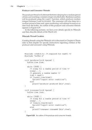 276 Chapter 6
Producer and Consumer Threads
The producer thread will alternate between sleeping for a random period
of time and inserting a random integer into the buffer. Random numbers
will be produced using the rand () function, which produces random
integers between 0 and RAND..MAX. The consumer will also sleep for a
random period of time and, upon awakening, will attempt to remove an
item from the buffer. An outline of the producer and consumer threads
appears in Figure 6.29.
In the following sections, we first cover details specific to Pthreads
and then describe details of the Win32 API.
Pthreads Thread Creation
Creating threads using the Pthreads API is discussed in Chapter 4. Please
refer to that chapter for specific instructions regarding creation of the
producer and consumer using Pthreads.
#include <stdlib.h> I* required for rand() *I
#include "buffer.h"
void *producer(void *pararn) {
buffer_item item;
}
while (TRUE) {
I* sleep for a random period of time *I
sleep( ... );
I* generate a random number *I
item = rand();
if (insert_item(item))
fprintf("report error condition");
else
printf("producer produced %dn",item);
void *consumer(void *pararn) {
buffer_item item;
}
while (TRUE) {
I* sleep for a random period of time *I
sleep( ... );
if (remove_item(&item))
fprintf("report error condition");
else
printf("consumer consumed %dn",item);
Figure 6.29 An outline of the producer and consumer threads.
 