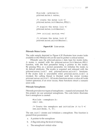 #include <pthread.h>
pthread_mutex_t mutex;
I* create the mutex lock *I
pthread_mutex_init(&mutex,NULL);
I* acquire the mutex lock *I
pthread_mutex_lock(&mutex);
I*** critical section ***I
I* release the mutex lock *I
pthread_mutex_unlock(&mutex);
Figure 6.30 Code sample.
Pthreads Mutex Locks
277
The code sample depicted in Figure 6.30 illustrates how mutex locks
available in the Pthread API can be used to protect a critical section.
Pthreads uses the pthread_mutex_t data type for mutex locks.
A mutex is created with the pthread_mutex_init (&mutex, NULL)
function, with the first parameter being a pointer to the mutex.
By passing NULL as a second parameter, we initialize the mutex to
its default attributes. The mutex is acquired and released with the
pthread_mutex_lock() and pthread_mutex_unlock() functions.
If the mutex lock is unavailable when pthread_mutex_lock() is
invoked, the callil1.g thread is blocked until the owner invokes
pthread_mutex_unlock 0. All mutex ftmctions return a value of 0 with
correct operation; if an error occurs, these functions return a nonzero
error code.
Pthreads Semaphores
Pthreads provides two types of semaphores-named and unnamed. For
this project, we use unnamed semaphores. The code below illush·ates
how a semaphore is created:
#include <semaphore.h>
sem_t sem;
I* Create the semaphore and initialize it to 5 *I
sem_init(&sem, 0, 5);
The sem_init () creates and initializes a semaphore. This function is
passed three parameters:
a. A pointer to the semaphore
b. A flag indicating the level of sharing
c. The semaphore's initial value
 
