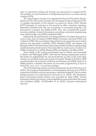 281
issue of concurrent reading and writing was discussed by Lamport [1977].
The problem of synchronization of independent processes was discussed by
Lamport [1976].
The critical-region concept was suggested by Hoare [1972] and by Brinch-
Hansen [1972]. The monitor concept was developed by Brinch-Hansen [1973].
A complete description of the monitor was given by Hoare [1974]. Kessels
[1977] proposed an extension to the monitor to allow automatic signalil1.g.
Experience obtained from the use of monitors in concurrent programs was
discussed by Lampson and Redell [1979]. They also examined the priority
inversion problem. General discussions concerning concurrent programming
were offered by Ben-Ari [1990] and Birrell [1989].
Optimizing the performance of lockil1.g primitives has been discussed in
many works, such as Lamport [1987], Mellor-Crummey and Scott [1991], and
Anderson [1990]. The use of shared objects that do not require the use of critical
sections was discussed in Herlihy [1993], Bershad [1993], and Kopetz and
Reisinger [1993]. Novel hardware instructions and their utility in implementing
synchronization primitives have been described in works such as Culler et al.
[1998], Goodman et al. [1989], Barnes [1993], and Herlihy and Moss [1993].
Some details of the locking mechanisms used in Solaris were presented
in Mauro and McDougall [2007]. Note that the locking mechanisms used by
the kernel are implemented for user-level threads as well, so the same types
of locks are available inside and outside the kernel. Details of Windows 2000
synchronization can be found in Solomon and Russinovich [2000]. Goetz et al.
[2006] presents a detailed discussion of concurrent programming in Java as
well as the java. util. concurrent package.
The write-ahead log scheme was first mtroduced in System Rby Gray et al.
[1981]. The concept of serializability was formulated by Eswaran et al. [1976] in
connectionwith their work on concurrency control for System R. The two-phase
locking protocol was introduced by Eswaran et al. [1976]. The timestamp-
based concurrency-control scheme was provided by Reed [1983]. Various
timestamp-based concurrency-control algorithms were explail1.ed by Bernstem
and Goodman [1980]. Adl-Tabatabai et al. [2007] discusses transactional
memory.
 
