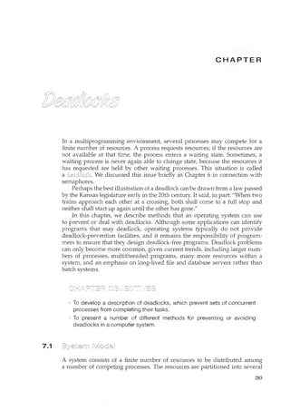 7.1
CH ER
In a multiprogramming environment, several processes may compete for a
finite number of resources. A process requests resources; if the resources are
not available at that time, the process enters a waiting state. Sometimes, a
waiting process is never again able to change state, because the resources it
has requested are held by other waiting processes. This situation is called
a deadlock We discussed this issue briefly in Chapter 6 in cmmection with
semaphores.
Perhaps the best illustration of a deadlock can be drawn from a law passed
by the Kansas legislature early in the 20th century. It said, in part: "When two
trains approach each other at a crossing, both shall come to a full stop and
neither shall start up again until the other has gone."
In this chapter, we describe methods that an operating system can use
to prevent or deal with deadlocks. Although some applications can identify
programs that may deadlock, operating systems typically do not provide
deadlock-prevention facilities, and it remains the responsibility of program-
mers to ensure that they design deadlock-free programs. Deadlock problems
can only become more common, given current trends, including larger num-
bers of processes, multithreaded programs, many more resources withirt a
system, and an emphasis on long-lived file and database servers rather than
batch systems.
To develop a description of deadlocks, which prevent sets of concurrent
processes from completing their tasks.
To present a number of different methods for preventing or avoiding
deadlocks in a computer system.
A system consists of a finite number of resources to be distributed among
a number of competing processes. The resources are partitioned into several
283
 