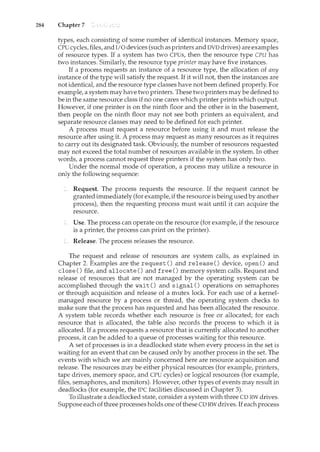 284 Chapter 7
types, each consisting of some number of identical instances. Memory space,
CPU cycles, files, and I/0 devices (such as printers and DVD drives) are examples
of resource types. If a system has two CPUs, then the resource type CPU has
two instances. Similarly, the resource type printer may have five instances.
If a process requests an instance of a resource type, the allocation of any
instance of the type will satisfy the request. If it will not, then the instances are
not identical, and the resource type classes have not been defined properly. For
example, a system may have two printers. These two printers may be defined to
be in the same resource class if no one cares which printer prints which output.
However, if one printer is on the ninth floor and the other is in the basement,
then people on the ninth floor may not see both printers as equivalent, and
separate resource classes may need to be defined for each printer.
A process must request a resource before using it and must release the
resource after using it. A process may request as many resources as it requires
to carry out its designated task. Obviously, the number of resources requested
may not exceed the total number of resources available in the system. In other
words, a process cannot request three printers if the system has only two.
Under the normal mode of operation, a process may utilize a resource in
only the following sequence:
Request. The process requests the resource. If the request cannot be
granted immediately (for example,ifthe resource is being used by another
process), then the requesting process must wait until it can acquire the
resource.
Use. The process can operate on the resource (for example, if the resource
is a printer, the process can print on the printer).
Release. The process releases the resource.
The request and release of resources are system calls, as explained in
Chapter 2. Examples are the request() and release() device, open() and
close() file, and allocate() and free() memory system calls. Request and
release of resources that are not managed by the operating system can be
accomplished through the wait() and signal() operations on semaphores
or through acquisition and release of a mutex lock. For each use of a kernel-
managed resource by a process or thread, the operating system checks to
make sure that the process has requested and has been allocated the resource.
A system table records whether each resource is free or allocated; for each
resource that is allocated, the table also records the process to which it is
allocated. If a process requests a resource that is currently allocated to another
process, it can be added to a queue of processes waiting for this resource.
A set of processes is in a deadlocked state when every process in the set is
waiting for an event that can be caused only by another process in the set. The
events with which we are mainly concerned here are resource acquisition and
release. The resources may be either physical resources (for example, printers,
tape drives, memory space, and CPU cycles) or logical resources (for example,
files, semaphores, and monitors). However, other types of events may result in
deadlocks (for example, the IPC facilities discussed in Chapter 3).
To illustrate a deadlocked state, consider a system with three CD RW drives.
Suppose each of three processes holds one ofthese CD RW drives. If each process
 