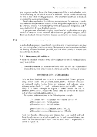 7.2
7.2 285
now requests another drive, the three processes will be in a deadlocked state.
Each is waiting for the event "CD RW is released," which can be caused only
by one of the other waiting processes. This example illustrates a deadlock
involving the same resource type.
Deadlocks may also involve different resource types. For example, consider
a system with one printer and one DVD drive. Suppose that process P; is holding
the DVD and process Pi is holding the printer. If P; requests the printer and P1
requests the DVD drive, a deadlock occurs.
A programmer who is developing multithreaded applications must pay
particular attention to this problem. Multithreaded programs are good candi-
dates for deadlock because multiple threads can compete for shared resources.
In a deadlock, processes never finish executing, and system resources are tied
up, preventing other jobs from starting. Before we discuss the various methods
for dealing with the deadlock problem, we look more closely at features that
characterize deadlocks.
7.2.1 Necessary Conditions
A deadlock situation can arise if the following four conditions hold simultane-
ously in a system:
Mutual exclusion. At least one resource must be held in a nonsharable
mode; that is, only one process at a time can use the resource. If another
DEADLOCK WITH MUTEX LOCKS
Let's see how deadlock can occur in a multithreaded Pthread program
using mutex locks. The pthread....mutex_init () function initializes
an unlocked mutex. Mutex locks are acquired and released using
pthread....mutex_lock() and pthread....mutex_unlock (), respec-
tively. If a thread attempts to acquire a locked mutex, the call to
pthread....mutex_lock 0 blocks the thread until the owner of the mutex
lock invokes pthread....mutex_unlock ().
Two mutex locks are created in the following code example:
I* Create and initialize the mutex locks *I
pthread....mutex_t first....mutex;
pthread....mutex_t second_nmtex;
pthread....mutex_init (&first....mutex, NULL) ;
pthread....mutex_init (&second....mutex, NULL) ;
Next, two threads-thread_one and thread_two-'-are created, and both
these threads have access to both mutex locks. thread_one and thread_two
run in the functions do_work_one () and do_work_two (), respectively, as
shown in Figure 7.1.
 