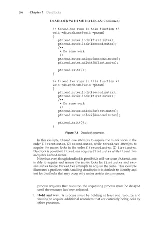 286 Chapter 7
DEADLOCK WITH MUTEX LOCKS (Continued)
I* thread_one runs in this function *I
void *do_work_one(void *param)
{
}
pthread_mutex_lock(&first_mutex);
pthread_mutex_lock(&second_mutex);
I**
* Do some work
*I
pthread_mutex:_unlock (&second_mutex) ;
pthread_mutex_unlock(&first_mutex);
pthread_exit (0) ;
I* thread_two runs in this function *I
void *do_work_two(void *param)
{
}
pthread_mutex_lock (&second_mutex) ;
pthread_mutex_lock(&first_mutex);
I**
* Do some work
*I
pthread_mutex_unlock (&first_mutex) ;
pthread_mutex_unlock (&second_mutex) ;
pthread_exit (0) ;
Figure 7.1 Deadlock example.
In this example, thread_one attempts to acquire the mutex locks in the
order (1) first_mutex, (2) second_mutex, while thread_two attempts to
acquire the mutex locks in the order (1) second__mutex, (2) first_mutex.
Deadlock is possible if thread_one acquires first __mutex while thread_two
aacquites second__mutex.
Note that, even though deadlock is possible, it will not occur if thread_one
is able to acquire and release the mutex locks for first_mutex and sec-
ond_mutex before thread_two attemptsto acquire the locks. This example
illustrates a problem with handling deadlocks: it is difficult to identify and
test for deadlocks that may occur only under certain circumstances.
process requests that resource, the requesting process must be delayed
until the resource has been released.
Hold and wait. A process must be holding at least one resource and
waiting to acquire additional resources that are cmrently being held by
other processes.
 