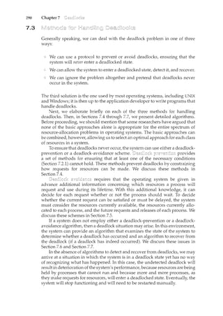290 Chapter 7
7.3
Generally speaking, we can deal with the deadlock problem in one of three
ways:
We can use a protocol to prevent or avoid deadlocks, ensuring that the
system will never enter a deadlocked state.
We can allow the system to enter a deadlocked state, detect it, and recover.
We can ignore the problem altogether and pretend that deadlocks never
occur in the system.
The third solution is the one used by most operating systems, including UNIX
and Windows; it is then up to the application developer to write programs that
handle deadlocks.
Next, we elaborate briefly on each of the three methods for handling
deadlocks. Then, in Sections 7.4 through 7.7, we present detailed algorithms.
Before proceeding, we should mention that some researchers have argued that
none of the basic approaches alone is appropriate for the entire spectrum of
resource-allocation problems in operating systems. The basic approaches can
be combined, however, allowing us to select an optimal approach for each class
of resources in a system.
To ensure that deadlocks never occur, the
prevention or a deadlock-avoidance scheme. provides
a set of methods for ensuring that at least one of the necessary conditions
(Section 7.2.1) cannot hold. These methods prevent deadlocks by constraining
how requests for resources can be made. We discuss these methods in
Section 7.4.
requires that the operating system be given in
advance additional information concerning which resources a process will
request and use during its lifetime. With this additional knowledge, it can
decide for each request whether or not the process should wait. To decide
whether the current request can be satisfied or must be delayed, the system
must consider the resources currently available, the resources currently allo-
cated to each process, and the future requests and releases of each process. We
discuss these schemes in Section 7.5.
If a system does not employ either a deadlock-prevention or a deadlock-
avoidance algorithm, then a deadlock situation may arise. In this environment,
the system can provide an algorithm that examines the state of the system to
determine whether a deadlock has occurred and an algorithm to recover from
the deadlock (if a deadlock has indeed occurred). We discuss these issues in
Section 7.6 and Section 7.7.
In the absence of algorithms to detect and recover from deadlocks, we may
arrive at a situation in which the system is in a deadlock state yet has no way
of recognizing what has happened. In this case, the undetected deadlock will
result in deterioration of the system's performance, because resources are being
held by processes that cannot run and because more and more processes, as
they make requests for resources, will enter a deadlocked state. Eventually, the
system will stop functioning and will need to be restarted manually.
 