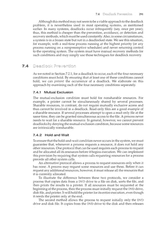 7.4
7.4 291
Although this method may not seem to be a viable approach to the deadlock
problem, it is nevertheless used in most operating systems, as mentioned
earlier. In many systems, deadlocks occur infrequently (say, once per year);
thus, this method is cheaper than the prevention, avoidance, or detection and
recovery methods, which must be used constantly. Also, in some circumstances,
a system is in a frozen state but not in a deadlocked state. We see this situation,
for example, with a real-time process running at the highest priority (or any
process running on a nonpreemptive scheduler) and never returning control
to the operating system. The system must have manual recovery methods for
such conditions and may simply use those techniques for deadlock recovery.
As we noted in Section 7.2.1, for a deadlock to occur, each of the four necessary
conditions must hold. By ensuring that at least one of these conditions cannot
hold, we can prevent the occurrence of a deadlock. We elaborate on this
approach by examining each of the four necessary conditions separately.
7.4.1 Mutual Exclusion
The mutual-exclusion condition must hold for nonsharable resources. For
example, a printer cannot be simultaneously shared by several processes.
Sharable resources, in contrast, do not require mutually exclusive access and
thus cannot be involved in a deadlock. Read-only files are a good example of
a sharable resource. If several processes attempt to open a read-only file at the
same time, they can be granted simultaneous access to the file. A process never
needs to wait for a sharable resource. In general, however, we cannot prevent
deadlocks by denying the mutual-exclusion condition, because some resources
are intrinsically nonsharable.
7.4.2 Hold and Wait
To ensure that the hold-and-wait condition never occurs in the system, we must
guarantee that, whenever a process requests a resource, it does not hold any
other resources. One protocol that can be used requires each process to request
and be allocated all its resources before it begins execution. We can implement
this provision by requiring that system calls requesting resources for a process
precede all other system calls.
An alternative protocol allows a process to request resources only when it
has none. A process may request some resources and use them. Before it can
request any additional resources, however, it must release all the resources that
it is currently allocated.
To illustrate the difference between these two protocols, we consider a
process that copies data from a DVD drive to a file on disk, sorts the file, and
then prints the results to a printer. If all resources must be requested at the
beginning of the process, then the process must initially request the DVD drive,
disk file, and printer. Itwill hold the printer for its entire execution, even though
it needs the printer only at the end.
The second method allows the process to request initially only the DVD
drive and disk file. It copies from the DVD drive to the disk and then releases
 