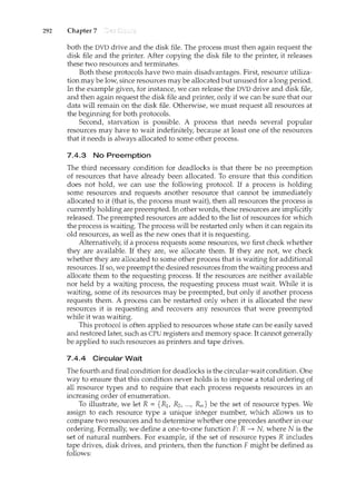 292 Chapter 7
both the DVD drive and the disk file. The process must then again request the
disk file and the printer. After copying the disk file to the printer, it releases
these two resources and terminates.
Both these protocols have two main disadvantages. First, resource utiliza-
tion may be low, since resources may be allocated but unused for a long period.
In the example given, for instance, we can release the DVD drive and disk file,
and then again request the disk file and printe1~ only if we can be sure that our
data will remain on the disk file. Otherwise, we must request all resources at
the beginning for both protocols.
Second, starvation is possible. A process that needs several popular
resources may have to wait indefinitely, because at least one of the resources
that it needs is always allocated to some other process.
7.4.3 No Preemption
The third necessary condition for deadlocks is that there be no preemption
of resources that have already been allocated. To ensure that this condition
does not hold, we can use the following protocol. If a process is holding
some resources and requests another resource that cannot be immediately
allocated to it (that is, the process must wait), then all resources the process is
currently holding are preempted. In other words, these resources are implicitly
released. The preempted resources are added to the list of resources for which
the process is waiting. The process will be restarted only when it can regain its
old resources, as well as the new ones that it is requesting.
Alternatively, if a process requests some resources, we first check whether
they are available. If they are, we allocate them. If they are not, we check
whether they are allocated to some other process that is waiting for additional
resources. If so, we preempt the desired resources from the waiting process and
allocate them to the requesting process. If the resources are neither available
nor held by a waiting process, the requesting process must wait. While it is
waiting, some of its resources may be preempted, but only if another process
requests them. A process can be restarted only when it is allocated the new
resources it is requesting and recovers any resources that were preempted
while it was waiting.
This protocol is often applied to resources whose state can be easily saved
and restored later, such as CPU registers and memory space. It cannot generally
be applied to such resources as printers and tape drives.
7 .4.4 Circular Wait
The fourth and final condition for deadlocks is the circular-wait condition. One
way to ensure that this condition never holds is to impose a total ordering of
all resource types and to require that each process requests resources in an
increasing order of enumeration.
To illustrate, we let R = {R1, R2, ..., Rm} be the set of resource types. We
assign to each resource type a unique integer number, which allows us to
compare two resources and to determine whether one precedes another in our
ordering. Formally, we define a one-to-one hmction F: R ___,. N, where N is the
set of natural numbers. For example, if the set of resource types R includes
tape drives, disk drives, and printers, then the function F might be defined as
follows:
 