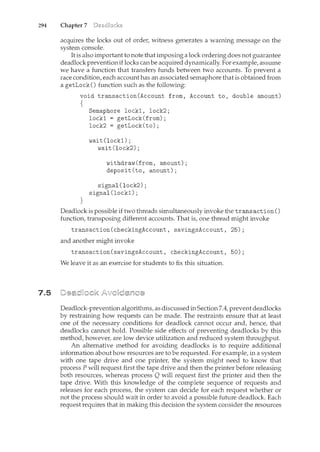 294 Chapter 7
7.5
acquires the locks out of order, witness generates a warning message on the
system console.
It is also important to note that imposing a lock ordering does not guarantee
deadlock preventionif locks can be acquired dynamically. For example, assume
we have a function that transfers funds between two accounts. To prevent a
race condition, each account has an associated semaphore that is obtained from
a getLock () function such as the following:
void transaction(Account from, Account to, double amount)
{
}
Semaphore lock1, lock2;
lock1 getLock(from);
lock2 = getLock(to);
wait(lock1);
wait(lock2);
withdraw(from, amount);
deposit(to, amount);
signal(lock2);
signal (lock1) ;
Deadlock is possible if two threads simultaneously invoke the trans action ()
function, transposing different accounts. That is, one thread might invoke
transaction(checkingAccount, savingsAccount, 25);
and another might invoke
transaction(savingsAccount, checkingAccount, 50);
We leave it as an exercise for students to fix this situation.
Deadlock-prevention algorithms, as discussed in Section 7.4, prevent deadlocks
by restraining how requests can be made. The restraints ensure that at least
one of the necessary conditions for deadlock cannot occur and, hence, that
deadlocks cannot hold. Possible side effects of preventing deadlocks by this
method, however, are low device utilization and reduced system throughput.
An alternative method for avoiding deadlocks is to require additional
information about how resources are to be requested. For example, in a system
with one tape drive and one printer, the system might need to know that
process P will request first the tape drive and then the printer before releasing
both resources, whereas process Q will request first the printer and then the
tape drive. With this knowledge of the complete sequence of requests and
releases for each process, the system can decide for each request whether or
not the process should wait in order to avoid a possible future deadlock. Each
request requires that in making this decision the system consider the resources
 