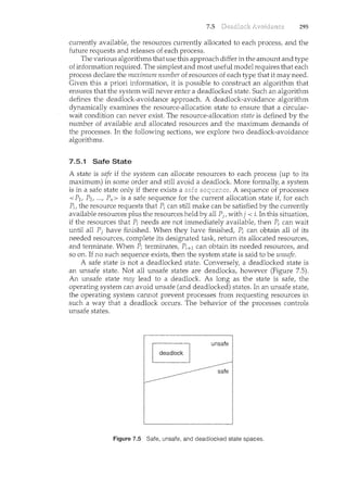 7.5 Deadlock Avoidance 295
currently available, the resources currently allocated to each process, and the
future requests and releases of each process.
The various algorithms that use this approach differ in the amount and type
of information required. The simplest and most useful model requires that each
process declare the maximum number of resources of each type that it may need.
Given this a priori information, it is possible to construct an algorithm that
ensures that the system will never enter a deadlocked state. Such an algorithm
defines the deadlock-avoidance approach. A deadlock-avoidance algorithm
dynamically examines the resource-allocation state to ensure that a circular-
wait condition can never exist. The resource-allocation state is defined by the
number of available and allocated resources and the maximum demands of
the processes. In the following sections, we explore two deadlock-avoidance
algorithms.
7.5.1 Safe State
A state is safe if the system can allocate resources to each process (up to its
maximum) in some order and still avoid a deadlock. More formally, a system
is in a safe state only if there exists a safe sequence. A sequence of processes
<P1, P2, ..., Pn> is a safe sequence for the current allocation state if, for each
Pi, the resource requests that Pi can still make can be satisfied by the currently
available resources plus the resources held by all Pj, withj < i. In this situation,
if the resources that Pi needs are not immediately available, then Pi can wait
until all Pj have finished. When they have finished, Pi can obtain all of its
needed resources, complete its designated task, return its allocated resources,
and terminate. When Pi terminates, Pi+l can obtain its needed resources, and
so on. If no such sequence exists, then the system state is said to be unsafe.
A safe state is not a deadlocked state. Conversely, a deadlocked state is
an unsafe state. Not all unsafe states are deadlocks, however (Figure 7.5).
An unsafe state may lead to a deadlock. As long as the state is safe, the
operating system can avoid unsafe (and deadlocked) states. In an unsafe state,
the operating system cannot prevent processes from requesting resources in
such a way that a deadlock occurs. The behavior of the processes controls
unsafe states.
Figure 7.5 Safe, unsafe, and deadlocked state spaces.
 