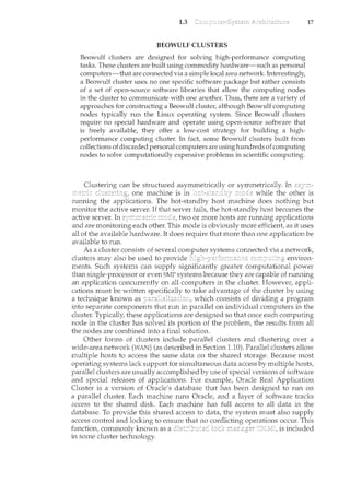 1.3
BEOWULF CLUSTERS
Beowulf clusters are designed for solving high-performance computing
tasks. These clusters are built using comm.odity hardware-such as.personal
computers-that areconnected via a simple local area network Interestingly,
a Beowulf duster uses no one specific software package but rather consists
of a set of open-source software libraries that allow the con1puting nodes
in the cluster to communicate with one another..Thus,.there are a variety of
approaches for constructinga Beowulfcluster, although Beowulf computing
nodes typically run the Linux operating system. Since Beowulf clusters
require no special hardware and operate using open~source software that
is freely available, they offer a low-cost strategy for building a high~
performance computing cluster. In fact, some Beowulf clusters built from
collectionsof discarded personal computers are using ht.mdreds ofcornputing
nodes to solve computationally expensive problemsin scientific computing.
Clusterin.g can be structured or symmetrically. In
17
one machine is in while the other is
rmming the applications. The hot-standby host machine does nothing but
monitor the active server. If that server fails, the hot-standby host becomes the
active server. In two or more hosts are rmming applications
and are monitoring each other. This mode is obviously more efficient, as it uses
all of the available hardware. It does require that more than one application be
available to run.
As a cluster consists of several
clusters may also be used to provide environ-
ments. Such systems can supply significantly greater computational power
than single-processor or even SMP systems because they are capable of running
an application concurrently on all computers in the cluster. However, appli-
cations must be written to take advantage of the cluster by using
a technique known as which consists of dividing a program
into separate components that run in parallel on individual computers in the
cluster. Typically, these applications are designed so that once each computing
node in the cluster has solved its portion of the problem, the results from all
the nodes are combined into a final solution.
Other forms of clusters include parallel clusters and clustering over a
wide-area network (WAN) (as described in Section 1.10). Parallel clusters allow
multiple hosts to access the same data on the shared storage. Because most
operating systems lack support for simultaneous data access by multiple hosts,
parallel clusters are usually accomplished by use of special versions of software
and special releases of applications. For example, Oracle Real Application
Cluster is a version of Oracle's database that has been designed to run on
a parallel cluster. Each machine runs Oracle, and a layer of software tracks
access to the shared disk. Each machine has full access to all data in the
database. To provide this shared access to data, the system must also supply
access control and locking to ensure that no conflicting operations occur. This
function, commonly known as a is included
in some cluster technology.
 
