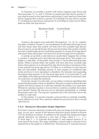 296 Chapter 7 Deadlocks
To illustrate, we consider a system with twelve magnetic tape drives and
three processes: Po, P1, and P2. Process Po requires ten tape drives, process P1
may need as many as four tape drives, and process P2 may need up to nine tape
drives. Suppose that, at time to, process Po is holding five tape drives, process
P1is holding two tape drives, and process P2 is holding two tape drives. (Thus,
there are three free tape drives.)
Maximum Needs Current Needs
10
4
9
5
2
2
At time t0, the system is in a safe state. The sequence <P1, P0, P2> satisfies
the safety condition. Process P1 can immediately be allocated all its tape drives
and then return them (the system will then have five available tape drives);
then process Po can get all its tape drives and return them (the system will then
have ten available tape drives); and finally process P2 can get all its tape drives
and return them (the system will then have all twelve tape drives available).
A system can go from a safe state to an unsafe state. Suppose that, at time
t1, process P2 requests and is allocated one more tape drive. The system is no
longer in a safe state. At this point, only process P1 can be allocated all its tape
drives. When it returns them, the system will have only four available tape
drives. Since process Po is allocated five tape drives but has a maximum of ten,
it may request five more tape drives. If it does so, it will have to wait, because
they are unavailable. Similarly, process P2 may request six additional tape
drives and have to wait, resulting in a deadlock. Our mistake was in granting
the request from process P2 for one more tape drive. If we had made P2 wait
until either of the other processes had finished and released its resources, then
we could have avoided the deadlock.
Given the concept of a safe state, we can define avoidance algorithms that
ensure that the systemwill never deadlock. The idea is simply to ensure that the
system will always remain in a safe state. Initially, the system is in a safe state.
Whenever a process requests a resource that is currently available, the system
must decide whether the resource can be allocated immediately or whether
the process must wait. The request is granted only if the allocation leaves the
system in a safe state.
In this scheme, if a process requests a resource that is currently available,
it may still have to wait. Thus, resource utilization may be lower than it would
otherwise be.
7.5.2 Resource-Allocation-Graph Algorithm
Ifwe have a resource-allocation system with only one instance of each resource
type, we can use a variant of the resource-allocation graph defined in Section
7.2.2 for deadlock avoidance. In addition to the request and assignment edges
already described, we introduce a new type of edge, called a claim edge.
A claim edge Pi ~ Rj indicates that process Pi may request resource Rj at
some time in the future. This edge resembles a request edge in direction but is
represented in the graph by a dashed line. When process Pi requests resource
 