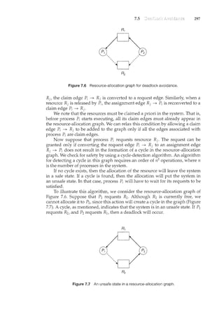 7.5 297
Figure 7.6 Resource-allocation graph for deadlock avoidance.
R1, the claim edge P; -+ R1 is converted to a request edge. Similarly, when a
resource R1is released by P;, the assignment edge Rj -+ P; is reconverted to a
claim edge P; -+ Rj.
We note that the resources must be claimed a priori in the system. That is,
before process P; starts executing, all its claim edges must already appear in
the resource-allocation graph. We can relax this condition by allowing a claim
edge P; -+ R1 to be added to the graph only if all the edges associated with
process P; are claim edges.
Now suppose that process P; requests resource Rj. The request can be
granted only if converting the request edge P; -+ Rj to an assignment edge
R1 -+ P; does not result in the formation of a cycle in the resource-allocation
graph. We check for safety by using a cycle-detection algorithm. An algorithm
for detecting a cycle in this graph requires an order of n2 operations, where n
is the number of processes in the system.
If no cycle exists, then the allocation of the resource will leave the system
in a safe state. If a cycle is found, then the allocation will put the system in
an unsafe state. In that case, process P; will have to wait for its requests to be
satisfied.
To illustrate this algorithm, we consider the resource-allocation graph of
Figure 7.6. Suppose that P2 requests R2 . Although R2 is currently free, we
cannot allocate it to P2, since this action will create a cycle in the graph (Figure
7.7). A cycle, as mentioned, indicates that the system is in an unsafe state. If P1
requests R2, and P2 requests R1, then a deadlock will occur.
Figure 7.7 An unsafe state in a resource-allocation graph.
 