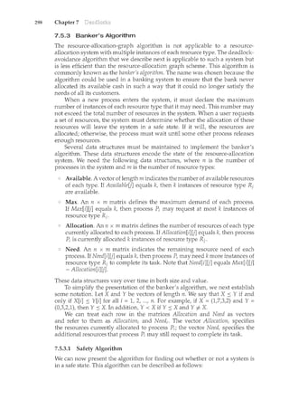 298 Chapter 7
7.5.3 Banker's Algorithm
The resource-allocation-graph algorithm is not applicable to a resource-
allocation system with multiple instances of each resource type. The deadlock-
avoidance algorithm that we describe next is applicable to such a system but
is less efficient than the resource-allocation graph scheme. This algorithm is
commonly known as the banker's algorithm. The name was chosen because the
algorithm. could be used in a banking system to ensure that the bank never
allocated its available cash in such a way that it could no longer satisfy the
needs of all its customers.
When a new process enters the system, it must declare the maximum
number of instances of each resource type that it may need. This nun1.ber may
not exceed the total number of resources in the system. When a user requests
a set of resources, the system must determine whether the allocation of these
resources will leave the system in a safe state. If it will, the resources are
allocated; otherwise, the process must wait until some other process releases
enough resources.
Several data structures must be maintained to implement the banker's
algorithm. These data structures encode the state of the resource-allocation
system. We need the following data structures, where n is the number of
processes in the system and m is the number of resource types:
Available. A vector of length m indicates the number of available resources
of each type. If Available[j] equals k, then k instances of resource type Ri
are available.
Max. An n x m matrix defines the maximum demand of each process.
If Max[i] [j] equals k, then process P; may request at most k instances of
resource type Ri.
Allocation. An 11 x m matrix defines the number of resources of each type
currently allocated to each process. If Allocation[i][j] equals lc, then process
P; is currently allocated lc instances of resource type Rj.
Need. An n x m matrix indicates the remaining resource need of each
process. If Need[i][j] equals k, then process P; may need k more instances of
resource type Ri to complete its task. Note that Need[i][j] equals Max[i][j]
- Allocation[i][j].
These data structures vary over time in both size and value.
To simplify the presentation of the banker's algorithm, we next establish
some notation. Let X andY be vectors of length 11. We say that X::= Y if and
only if X[i] ::= Y[i] for all i = 1, 2, ..., n. For example, if X = (1,7,3,2) and Y =
(0,3,2,1), then Y ::=X. In addition, Y < X if Y ::=X andY# X.
We can treat each row in the matrices Allocation and Need as vectors
and refer to them as Allocation; and Need;. The vector Allocation; specifies
the resources currently allocated to process P;; the vector Need; specifies the
additional resources that process P; may still request to complete its task.
7.5.3.1 Safety Algorithm
We can now present the algorithm for finding out whether or not a systern is
in a safe state. This algorithm can be described as follows:
 