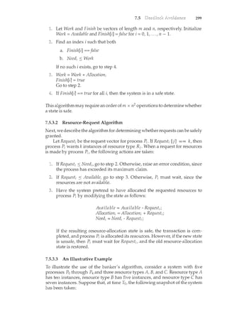 7.5 299
Let Work and Finish be vectors of length m and n, respectively. Initialize
Work= Available and Finish[i] =false for i =0, 1, ... , n - 1.
Find an index i such that both
a. Finish[i] ==false
b. Need; ::; Work
If no such i exists, go to step 4.
Work = Work + Allocation;
Finish[i] = true
Go to step 2.
If Finish[i] ==true for all i, then the system is in a safe state.
This algorithm may require an order of m x n2 operations to determine whether
a state is safe.
7.5.3.2 Resource-Request Algorithm
Next, we describe the algorithm for determining whether requests can be safely
granted.
Let Request; be the request vector for process P;. If Request; [j] == k, then
process P; wants k instances of resource type Rj. When a request for resources
is made by process P;, the following actions are taken:
If Request; ::::; Need;, go to step 2. Otherwise, raise an error condition, since
the process has exceeded its maximum claim.
If Request; ::; Available, go to step 3. Otherwise, P; must wait, since the
resources are not available.
Have the system pretend to have allocated the requested resources to
process P; by modifyil1.g the state as follows:
Available= Available- Request;;
Allocation; =Allocation; +Request;;
Need; =Need;- Request;;
If the resulting resource-allocation state is safe, the transaction is com-
pleted, and process P; is allocated its resources. However, if the new state
is unsafe, then P; must wait for Request;, and the old resource-allocation
state is restored.
7.5.3.3 An Illustrative Example
To illustrate the use of the banker's algorithm, consider a system with five
processes Po through P4 and three resource types A, B, and C. Resource type A
has ten instances, resource type B has five instances, and resource type C has
seven instances. Suppose that, at time T0, the following snapshot of the system
has been taken:
 
