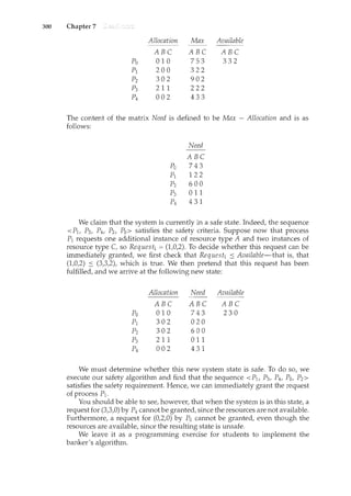 300 Chapter 7
Allocation Max Available
ABC ABC ABC
Po 010 753 332
pl 200 322
p2 302 902
p3 2 11 222
p4 002 433
The content of the matrix Need is defined to be Max - Allocation and is as
follows:
Need
ABC
Po 743
pl 122
p2 600
p3 011
p4 431
We claim that the system is currently in a safe state. Indeed, the sequence
< Plt P3, P4, P2, Po> satisfies the safety criteria. Suppose now that process
P1 requests one additional instance of resource type A and two instances of
resource type C, so Request1 = (1,0,2). To decide whether this request can be
immediately granted, we first check that Request1 s Available-that is, that
(1,0,2) s (3,3,2), which is true. We then pretend that this request has been
fulfilled, and we arrive at the following new state:
Allocation Need Available
ABC ABC ABC
Po 010 743 230
pl 302 020
p2 302 600
p3 211 0 11
p4 002 431
We must determine whether this new system state is safe. To do so, we
execute our safety algorithm and find that the sequence <P1, P3, P4, Po, P2>
satisfies the safety requirement. Hence, we can immediately grant the request
of process P1.
You should be able to see, however, that when the system is in this state, a
request for (3,3,0) by P4 cannot be granted, since the resources are not available.
Furthermore, a request for (0,2,0) by Po cannot be granted, even though the
resources are available, since the resulting state is unsafe.
We leave it as a programming exercise for students to implement the
banker's algorithm.
 