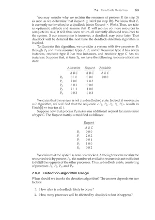 7.6 303
You may wonder why we reclaim the resources of process P; (in step 3)
as soon as we determine that Request; :S Work (in step 2b). We know that P;
is currently not involved in a deadlock (since Request; :S Work). Thus, we take
an optimistic attitude and assume that P; will require no more resources to
complete its task; it will thus soon return all currently allocated resources to
the system. If our assumption is incorrect, a deadlock may occur later. That
deadlock will be detected the next tince the deadlock-detection algorithm is
invoked.
To illustrate this algorithm, we consider a system with five processes Po
through P4 and three resource types A, B, and C. Resource type A has seven
instances, resource type B has two instances, and resource type C has six
instances. Suppose that, at time T0, we have the following resource-allocation
state:
Allocation Request Available
ABC ABC ABC
Po 0 1 0 000 000
pl 200 202
p2 303 000
p3 2 11 100
p4 002 002
We claim that the system is not in a deadlocked state. Indeed, if we execute
our algorithm, we will find that the sequence <Po, P2, P3, Plt P4> results in
Finish[i] == true for all i.
Suppose now that process P2 makes one additional request for an instance
of type C. The Request matrix is modified as follows:
Request
ABC
Po 000
pl 202
p2 001
p3 100
p4 002
We claim that the system is now deadlocked. Although we can reclaim the
resources held by process Po, the number of available resources is not sufficient
to fulfill the requests of the other processes. Thus, a deadlock exists, consisting
of processes P1, P2, P3, and P4.
7.6.3 Detection-Algorithm Usage
When should we invoke the detection algorithm? The answer depends on two
factors:
1. How often is a deadlock likely to occur?
How many processes will be affected by deadlock when it happens?
 