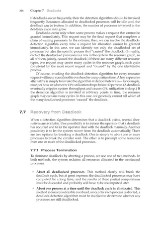 304 Chapter 7
7.7
If deadlocks occur frequently, then the detection algorithm should be invoked
frequently. Resources allocated to deadlocked processes will be idle until the
deadlock can be broken. In addition, the number of processes involved in the
deadlock cycle may grow.
Deadlocks occur only when some process makes a request that cannot be
granted immediately. This request may be the final request that completes a
chain of waiting processes. In the extreme, then, we can invoke the deadlock-
detection algorithm every time a request for allocation cannot be granted
immediately. In this case, we can identify not only the deadlocked set of
processes but also the specific process that "caused" the deadlock (In reality,
each of the deadlocked processes is a link in the cycle in the resource graph, so
all of them, jointly, caused the deadlock) If there are many different resource
types, one request may create many cycles in the resource graph, each cycle
completed by the most recent request and "caused" by the one identifiable
process.
Of course, invoking the deadlock-detection algorithm for every resource
request will incur considerable overhead in computation time. A less expensive
alternative is simply to invoke the algorithm at defined intervals-for example,
once per hour or whenever CPU utilization drops below 40 percent. (A deadlock
eventually cripples system throughput and causes CPU utilization to drop.) If
the detection algorithm is invoked at arbitrary points in time, the resource
graph may contain many cycles. In this case, we generally cannot tell which of
the many deadlocked processes "caused" the deadlock
When a detection algorithm determines that a deadlock exists, several alter-
natives are available. One possibility is to inform the operator that a deadlock
has occurred and to let the operator deal with the deadlock manually. Another
possibility is to let the system recover from the deadlock automatically. There
are two options for breaking a deadlock One is simply to abort one or more
processes to break the circular wait. The other is to preempt some resources
from one or more of the deadlocked processes.
7.7.1 Process Termination
To eliminate deadlocks by aborting a process, we use one of two methods. In
both methods, the system reclaims all resources allocated to the terminated
processes.
Abort all deadlocked processes. This method clearly will break the
deadlock cycle, but at great expense; the deadlocked processes may have
computed for a long time, and the results of these partial computations
must be discarded and probably will have to be recomputed later.
Abort one process at a time until the deadlock cycle is eliminated. This
method incurs considerable overhead, since after each process is aborted, a
deadlock-detection algorithnc rnust be invoked to determine whether any
processes are still deadlocked.
 