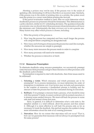 7.7 305
Aborting a process may not be easy. If the process was in the midst of
updating a file, terminating it will leave that file in an incorrect state. Similarly,
if the process was in the midst of printing data on a printer, the system must
reset the printer to a correct state before printing the next job.
If the partial termination method is used, then we must determine which
deadlocked process (or processes) should be terminated. This determination is
a policy decision, similar to CPU-scheduling decisions. The question is basically
an economic one; we should abort those processes whose termination will incur
the minimum cost. Unfortunately, the term minimum cost is not a precise one.
Many factors may affect which process is chosen, including:
1. What the priority of the process is
2. How long the process has computed and how much longer the process
will compute before completing its designated task
How many and what types of resources the process has used (for example,
whether the resources are simple to preempt)
How many more resources the process needs in order to complete
5. How many processes will need to be terminated
Whether the process is interactive or batch
7.7.2 Resource Preemption
To eliminate deadlocks using resource preemption, we successively preempt
some resources from processes and give these resources to other processes 1-mtil
the deadlock cycle is broken.
If preemption is required to deal with deadlocks, then three issues need to
be addressed:
Selecting a victim. Which resources and which processes are to be
preempted? As in process termil<ation, we must determine the order of
preemption to minimize cost. Cost factors may include such parameters
as the number of resources a deadlocked process is holding and the
amount of time the process has thus far consumed during its execution.
Rollback. If we preempt a resource from a process, what should be done
with that process? Clearly, it cannot contil<ue with its normal execution; it
is missing some needed resource. We must roll back the process to some
safe state and restart it from that state.
Since, in general, it is difficult to determine what a safe state is, the
simplest solution is a total rollback: abort the process and then restart
it. Although it is more effective to roll back the process only as far as
necessary to break the deadlock, this method requires the system to keep
more information about the state of all running processes.
Starvation. How do we ensure that starvation will not occur? That is,
how can we guarantee that resources will not always be preempted from
the same process?
 