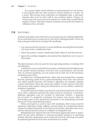 306 Chapter 7
7.8
In a system where victim selection is based primarily on cost factors,
it may happen that the same process is always picked as a victim. As
a result, this process never completes its designated task, a starvation
situation that must be dealt with in any practical system. Clearly, we
must ensure that a process can be picked as a victim" only a (small) finite
number of times. The most common solution is to include the number of
rollbacks in the cost factor.
A deadlocked state occurs when two or more processes are waiting indefinitely
for an event that can be caused only by one of the waiting processes. There are
three principal methods for dealing with deadlocks:
Use some protocol to prevent or avoid deadlocks, ensuring that the system
will never enter a deadlocked state.
Allow the system to enter a deadlocked state, detect it, and then recover.
Ignore the problem altogether and pretend that deadlocks never occur in
the system.
The third solution is the one used by most operating systems, including UNIX
and Windows.
A deadlock can occur onlyiffour necessary conditions hold simultaneously
in the system: mutual exclusion, hold and wait, no preemption, and circular
wait. To prevent deadlocks, we can ensure that at least one of the necessary
conditions never holds.
A method for avoiding deadlocks, rather than preventing them, requires
that the operating system have a priori information about how each process
will utilize system resources. The banker's algorithm, for example, requires
a priori information about the maximunl. number of each resource class that
each process may request. Using this information, we can define a deadlock-
avoidance algorithm.
If a system does not employ a protocol to ensure that deadlocks will never
occur, then a detection-and-recovery scheme may be employed. A deadlock-
detection algorithm must be invoked to detennine whether a deadlock
has occurred. If a deadlock is detected, the system must recover either by
terminating some of the deadlocked processes or by preempting resources
from some of the deadlocked processes.
Where preemption is used to deal with deadlocks, three issues must be
addressed: selecting a victim, rollback, and starvation. In a system that selects
victims for rollback primarily on the basis of cost factors, starvation may occur,
and the selected process can never complete its designated task.
Researchers have argued that none of the basic approaches alone is appro-
priate for the entire spectrum of resource-allocation problems in operating
systems. The basic approaches can be combined, however, allowing us to select
an optimal approach for each class of resources in a system.
 