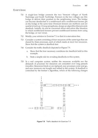 307
7.1 A single-lane bridge connects the two Vermont villages of North
Tunbridge and South Tunbridge. Farmers in the two villages use this
bridge to deliver their produce to the neighboring town. The bridge
can become deadlocked if a northbound and a southbound farmer get
on the bridge at the same time (Vermont farmers are stubborn and are
unable to back up.) Using semaphores, design an algorithm that prevents
deadlock. Initially, do not be concerned about starvation (the situation
in which northbound farmers prevent southbound farmers from using
the bridge, or vice versa).
7.2 Modify your solution to Exercise 7.1 so that it is starvation-free.
7.3 Consider a system consisting of four resources of the same type that are
shared by three processes, each of which needs at most two resources.
Show that the system is deadlock free.
7.4 Consider the traffic deadlock depicted in Figure 7.9.
a. Show that the four necessary conditions for deadlock hold in this
example.
b. State a simple rule for avoiding deadlocks in this system.
7.5 In a real computer system, neither the resources available nor the
demands of processes for resources are consistent over long periods
(months). Resources break or are replaced, new processes come and go,
and new resources are bought and added to the system. If deadlock is
controlled by the banker's algorithm, which of the following changes
Figure 7.9 Traffic deadlock for Exercise 7.4
 