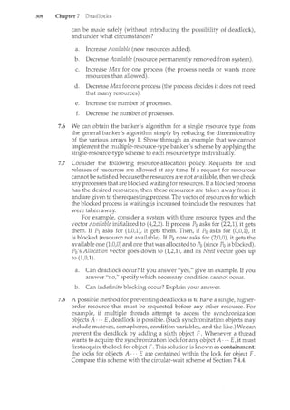 308 Chapter 7
can be made safely (without introducing the possibility of deadlock),
and under what circumstances?
a. Increase Available (new resources added).
b. Decrease Available (resource permanently removed from system).
c. Increase Max for one process (the process needs or wants rnore
resources than allowed).
d. Decrease Max for one process (the process decides it does not need
that many resources).
e. Increase the number of processes.
f. Decrease the number of processes.
7.6 We can obtain the banker's algorithm for a single resource type from
the general banker's algorithm simply by reducing the dimensionality
of the various arrays by 1. Show through an example that we cannot
implement the multiple-resource-type banker's scheme by applying the
sil1.gle-resource-type scheme to each resource type individually.
7.7 Consider the following resource-allocation policy. Requests for and
releases of resources are allowed at any time. If a request for resources
cannotbe satisfied because the resources are not available, then we check
any processes that are blocked waiting for resources. If a blocked process
has the desired resources, then these resources are taken away from it
and are given to the requestmg process. The vector of resources for which
the blocked process is waiting is increased to include the resources that
were taken away.
For example, consider a system with three resource types and the
vector Available initialized to (4,2,2). If process Po asks for (2,2,1), it gets
them. If P1 asks for (1,0,1), it gets them. Then, if Po asks for (0,0,1), it
is blocked (resource not available). If P2 now asks for (2,0,0), it gets the
available one (1,0,0) and one that was allocated to Po (since Po is blocked).
Po's Allocation vector goes down to (1,2,1), and its Need vector goes up
to (1,0,1).
a. Can deadlock occur? If you answer "yes," give an example. If you
answer "no," specify which necessary condition cannot occur.
b. Can indefinite blocking occur? Explain your answer.
7.8 A possible method for preventing deadlocks is to have a single, higher-
order resource that must be requested before any other resource. For
example, if multiple threads attempt to access the synchronization
objects A··· E, deadlock is possible. (Such synchronization objects may
include mutexes, semaphores, condition variables, and the like.) We can
prevent the deadlock by adding a sixth object F. Whenever a thread
wants to acquire the synchronization lock for any object A· · · E, it must
first acquire the lock for object F. This solution is known as containment:
the locks for objects A··· E are contained within the lock for object F.
Compare this scheme with the circular-wait scheme of Section 7.4.4.
 