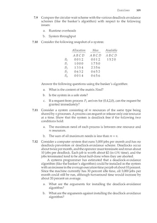 309
7.9 Compare the circular-wait scheme with the various deadlock-avoidance
schemes (like the banker's algorithnc) with respect to the following
issues:
a. Runtime overheads
b. System throughput
7.10 Consider the following snapshot of a system:
Allocation Max Available
- - - -
ABCD ABCD ABCD
Po 0012 0012 1520
pl 1000 1750
p2 1354 2356
p3 0632 0652
p4 0014 0656
Answer the following questions using the banker's algorithm:
a. What is the content of the matrix Need?
b. Is the system in a safe state?
c. If a request from process P1 arrives for (0,4,2,0), can the request be
granted immediately?
7.11 Consider a system consisting of m resources of the same type being
shared by n processes. A process can request or release only one resource
at a time. Show that the system is deadlock free if the following two
conditions hold:
a. The maximum need of each process is between one resource and
m resources.
b. The sum of all maximum needs is less than m + n.
7.12 Consider a computer system that runs 5,000 jobs per month and has no
deadlock-prevention or deadlock-avoidance scheme. Deadlocks occur
about twice per month, and the operator must terminate and rerun about
10 jobs per deadlock. Each job is worth about $2 (in CPU time), and the
jobs terminated tend to be about half-done when they are aborted.
A systems programmer has estimated that a deadlock-avoidance
algorithm (like the banker's algorithm) could be installed in the system
with an increase in the average execution time perjob of about 10 percent.
Since the machine currently has 30 percent idle time, all 5,000 jobs per
month could still be run, although turnaround time would increase by
about 20 percent on average.
a. What are the arguments for installing the deadlock-avoidance
algorithm?
b. What are the arguments against installing the deadlock-avoidance
algorithm?
 
