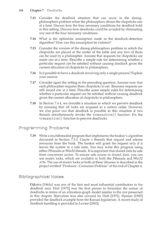 310 Chapter 7
7.13 Consider the deadlock situation that can occur in the dining-
philosophers problem when the philosophers obtain the chopsticks one
at a time. Discuss how the four necessary conditions for deadlock hold
in this setting. Discuss how deadlocks could be avoided by eliminating
any one of the four necessary conditions.
7.14 What is the optimistic assumption made in the deadlock-detection
algorithm? How can this assumption be violated?
7.15 Consider the version of the dining-philosophers problem in which the
chopsticks are placed at the center of the table and any two of them
can be used by a philosopher. Assume that requests for chopsticks are
made one at a time. Describe a simple rule for determining whether a
particular request can be satisfied without causing deadlock given the
current allocation of chopsticks to philosophers.
7.16 Is it possible to have a deadlock involving only a single process? Explain
your answer.
7.17 Consider again the setting in the preceding question. Assume now that
each philosopher requires three chopsticks to eat. Resource requests are
still issued one at a time. Describe some simple rules for determining
whether a particular request can be satisfied without causing deadlock
given the current allocation of chopsticks to philosophers.
7.18 In Section 7.4.4, we describe a situation in which we prevent deadlock
by ensuring that all locks are acquired in a certain order. However,
we also point out that deadlock is possible in this situation if two
threads simultaneously invoke the transaction() function. Fix the
transaction() function to prevent deadlocks.
7.19 Write a multithreaded program that implements the banker's algorithm
discussed in Section 7.5.3. Create n threads that request and release
resources from the bank. The banker will grant the request only if it
leaves the system in a safe state. You may write this program using
either Pthreads or Win32 threads. It is important that shared data be safe
from concurrent access. To ensure safe access to shared data, you can
use mutex locks, which are available in both the Pthreads and Win32
APis. The use of mutex locks in both of these libraries is described in the
project entitled "Producer-Consumer Problem" at the end of Chapter 6.
Dijkstra [1965a] was one of the first and most influential contributors in the
deadlock area. Holt [1972] was the first person to formalize the notion of
deadlocks in terms of an allocation-graph model similar to the one presented
in this chapter. Starvation was also covered by Holt [1972]. Hyman [1985]
provided the deadlock example from the Kansas legislature. A recent study of
deadlock handling is provided in Levine [2003].
 