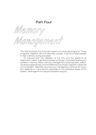 Part Four
The main purpose of a computer system is to execute programs. These
programs, together with the data they access, must be at least partially
in main memory during execution.
To improve both the utilization of the CPU and the speed of its
response to users, a general-purpose computer must keep several pro-
cesses in memory. Many memory-management schemes exist, reflect-
ing various approaches, and the effectiveness of each algorithm depends
on the situation. Selection of a memory-management scheme for a sys-
tem depends on many factors, especially on the hardware design of the
system. Most algorithms require hardware support.
 