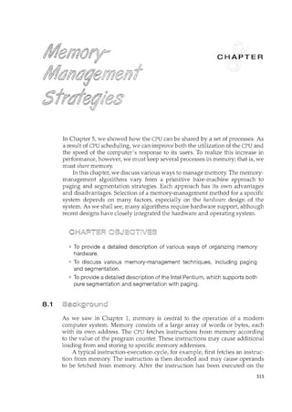 8.1
c
In Chapter 5, we showed how the CPU can be shared by a set of processes. As
a result of CPU scheduling, we can improve both the utilization of the CPU and
the speed of the computer's response to its users. To realize this increase in
performance, however, we must keep several processes in memory; that is, we
must share memory.
In this chapter, we discuss various ways to manage memory. The memory-
management algorithms vary from a primitive bare-machine approach to
paging and segmentation strategies. Each approach has its own advantages
and disadvantages. Selection of a memory-management method for a specific
system depends on many factors, especially on the hardware design of the
system. As we shall see, many algorithms require hardware support, although
recent designs have closely integrated the hardware and operating system.
To provide a detailed description of various ways of organizing memory
hardware.
To discuss various memory-management techniques, including paging
and segmentation.
To provide a detailed description of the Intel Pentium, which supports both
pure segmentation and segmentation with paging.
As we saw in Chapter 1, memory is central to the operation of a modern
computer system. Memory consists of a large array of words or bytes, each
with its own address. The CPU fetches instructions from memory according
to the value of the program counter. These instructions may cause additional
loading from and storing to specific memory addresses.
A typical instruction-execution cycle, for example, first fetches an instruc-
tion from memory. The instruction is then decoded and may cause operands
to be fetched from memory. After the instruction has been executed on the
315
 