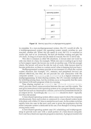 1.4 19
Figure 1.9 Memory layout for a multiprogramming system.
!()_C()_tnpl~te: In a non-multiprogrammed system, the CPU would sit idle. In
a multiprogrammed system, the operatilcg system simply switches to, and
executes, another job. When that job needs to wait, the CPU is switched to
another job, and so on. Eventually the first job finishes waiting and gets the
CPU back. As long as at least one job needs to execute, the CPU is never idle.
This idea is common in other life situations. A lawyer does not work for
only one client at a time, for example. While one case is waiting to go to trial
or have papers typed, the lawyer can work on another case. If he has enough
clients, the lawyer will never be idle for lack of work. (Idle lawyers tend to
become politicians, so there is a certain social value in keeping lawyers busy.)
Multiprogrammed systems provide an environment in which the various
system resources (for example, CPU, memory, and peripheral devices) are
utilized effectively, but they do not provide for user interaction with the
computer system. is_~l()gi~alex_tension of
multiprogramming. ~' time-s!caring syste~s,the CPl] execu~eslnl1ltiplejobs
by switcll.Ing~ainong them, but the switches occur so frequently that the ~1sers
canh~teract with eachprograffi~vEre l.t1sil.mning.--····
-Ti1ne shar:il~g requi.i-es an .. (or -
which provides direct communication between the user and the system. The
user gives instructions to the operating system or to a program directly, using a
input device such as a keyboard or a mouse, and waits for immediate results on
an output device. Accordingly, !!'te sho~1ld be sh()rt=typically
less than one second.
A time-shared operating system allows many users to share the computer
simultaneously. Since each action or command in a time-shared system tends
to be short, only a little CPU time is needed for each user. As the system switches
rapidly from one user to the next, each user is given the impression that the
entire computer system is dedicated to his use, even though it is being shared
among many users.
A time-shared operating system 11ses CPU scheduling and multiprogram-
ming to provide each user with a small portion of a time-shared computer.
Eachuserhas atleast or:t_e S§parateprogra111inmemory. A program loaded into
 