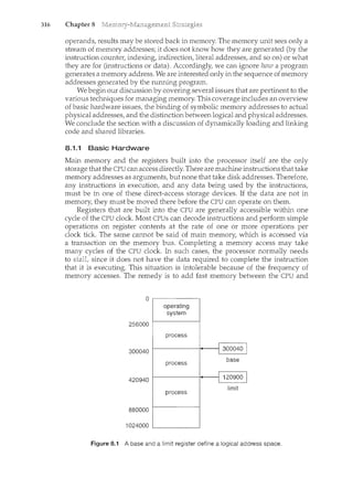 316 Chapter 8
operands, results may be stored back in memory. The mernory unit sees only a
stream of memory addresses; it does not know how they are generated (by the
instruction counter, indexing, indirection, literal addresses, and so on) or what
they are for (instructions or data). Accordingly, we can ignore hozu a program
generates a memory address. We are interested only in the sequence ofmemory
addresses generated by the running program.
We begin our discussion by covering several issues that are pertinent to the
various techniques for managing memory. This coverage includes an overview
of basic hardware issues, the binding of symbolic memory addresses to actual
physical addresses, and the distinction between logical and physical addresses.
We conclude the section with a discussion of dynamically loading and linking
code and shared libraries.
8.1.1 Basic Hardware
Main memory and the registers built into the processor itself are the only
storage that the CPU can access directly. There are machine instructions that take
memory addresses as arguments, but none that take disk addresses. Therefore,
any instructions in execution, and any data being used by the instructions,
must be in one of these direct-access storage devices. If the data are not in
memory, they must be moved there before the CPU can operate on them.
Registers that are built into the CPU are generally accessible within one
cycle of the CPU clock. Most CPUs can decode instructions and perform simple
operations on register contents at the rate of one or more operations per
clock tick The same cannot be said of main memory, which is accessed via
a transaction on the memory bus. Completing a memory access may take
many cycles of the CPU clock. In such cases, the processor normally needs
to stall, since it does not have the data required to complete the instruction
that it is executing. This situation is intolerable because of the frequency of
memory accesses. The remedy is to add fast memory between the CPU and
0 "
operating
system
""
256000
process
300040 isoa(?LJ.o "I
process
base
420940 I 120!1GO I
I"" .
limit
process
880000
1024000
Figure 8.1 A base and a limit register define a logical address space.
 