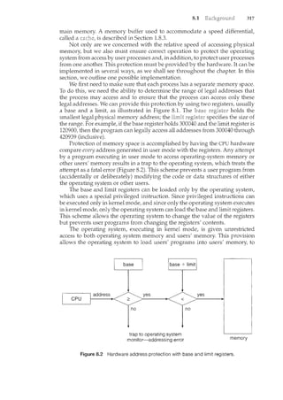 8.1 317
main memory. A memory buffer used to accommodate a speed differential,
called a is described in Section 1.8.3.
Not only are we concerned with the relative speed of accessing physical
memory, but we also must ensure correct operation to protect the operating
system from access by user processes and, in addition, to protect user processes
from one another. This protection must be provided by the hardware. It can be
implemented in several ways, as we shall see throughout the chapter. In this
section, we outline one possible implementation.
We first need to make sure that each process has a separate memory space.
To do this, we need the ability to determine the range of legal addresses that
the process may access and to ensure that the process can access only these
legal addresses. We can provide this protection by using two registers, usually
a base and a limit, as illustrated in Figure 8.1. The base holds the
smallest legal physical memory address; the specifies the size of
the range. For example, if the base register holds 300040 and the limit register is
120900, then the program can legally access all addresses from 300040 through
420939 (inclusive).
Protection of memory space is accomplished by having the CPU hardware
compare every address generated in user mode with the registers. Any attempt
by a program executing in user mode to access operating-system memory or
other users' memory results in a trap to the operating system, which treats the
attempt as a fatal error (Figure 8.2). This scheme prevents a user program from
(accidentally or deliberately) modifying the code or data structures of either
the operating system or other users.
The base and limit registers can be loaded only by the operating system,
which uses a special privileged instruction. Since privileged instructions can
be executed only in kernel mode, and since only the operating system executes
in kernel mode, only the operating system can load the base and limit registers.
This scheme allows the operating system to change the value of the registers
but prevents user programs from changing the registers' contents.
The operating system, executing in kernel mode, is given unrestricted
access to both operating system memory and users' memory. This provision
allows the operating system to load users' programs into users' memory, to
yes
no
trap to operating system
monitor-addressing error memory
Figure 8.2 Hardware address protection with base and limit registers.
 