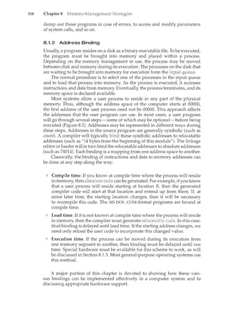 318 Chapter 8
dump out those programs in case of errors, to access and modify parameters
of system calls, and so on.
8.1.2 Address Binding
Usually, a program resides on a disk as a binary executable file. To be executed,
the program must be brought into memory and placed within a process.
Depending on the memory management in use, the process may be moved
between disk and memory during its execution. The processes on the disk that
are waiting to be brought into memory for execution form the
The normal procedure is to select one of the processes in the input queue
and to load that process into memory. As the process is executed, it accesses
instructions and data from memory. Eventually, the process terminates, and its
memory space is declared available.
Most systems allow a user process to reside in any part of the physical
memory. Thus, although the address space of the computer starts at 00000,
the first address of the user process need not be 00000. This approach affects
the addresses that the user program can use. In most cases, a user program
will go through several steps-some of which may be optional-before bein.g
executed (Figure 8.3). Addresses may be represented in different ways during
these steps. Addresses in the source program are generally symbolic (such as
count). A compiler will typically bind these symbolic addresses to relocatable
addresses (such as "14 bytes from the beginning of this module"). The lin.kage
editor or loader will in turn bind the relocatable addresses to absolute addresses
(such as 74014). Each binding is a mapping from one address space to another.
Classically, the binding of instructions and data to memory addresses can
be done at any step along the way:
Compile time. If you know at compile time where the process will reside
in memory, then can be generated. For example, if you krww
that a user process will reside starting at location R, then the generated
compiler code will start at that location and extend up from there. If, at
some later time, the starting location changes, then it will be necessary
to recompile this code. The MS-DOS .COM-format programs are bound at
compile time.
Load time. If it is not known at compile time where the process will reside
in memory, then the compiler must generate In this case,
final binding is delayed until load time. If the starting address changes, we
need only reload the user code to incorporate this changed value.
Execution time. If the process can be moved during its execution from
one memory segment to another, then binding must be delayed until run
time. Special hardware must be available for this scheme to work, as will
be discussed in Section 8.1.3. Most general-purpose operating systems 11se
this method.
A major portion of this chapter is devoted to showing how these vari-
ous bindings can be implemented effectively in a computer system and to
discussing appropriate hardware support.
 