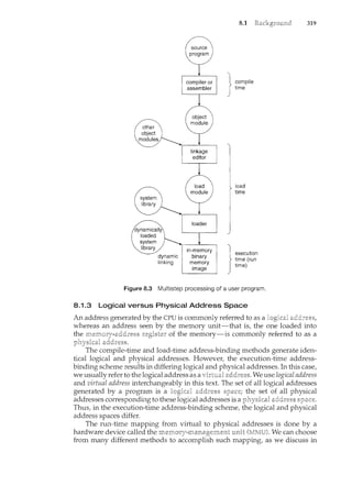 8.1
compile
time
load
time
}
execution
time (run
time)
Figure 8.3 Multistep processing of a user program.
8.1.3 Logical versus Physical Address Space
An address generated by the CPU is commonly referred to as a
319
whereas an address seen by the memory unit-that is, the one loaded into
the of the memory-is commonly referred to as a
The compile-time and load-time address-binding methods generate iden-
tical logical and physical addresses. However, the execution-time address-
binding scheme results in differing logical and addresses. In this case,
we usually refer to the logical address as a We use logical address
and virtual address interchangeably in this text. The set of all logical addresses
generated by a program is a logical the set of all physical
addresses corresponding to these logical addresses is a physical
Thus, in_ the execution-time address-binding scheme, the logical and physical
address spaces differ.
The run-time mapping from virtual to physical addresses is done by a
hardware device called the We can choose
from many different methods to accomplish such mapping, as we discuss in
 