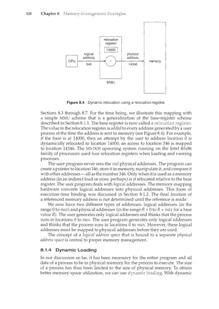 320 Chapter 8
Figure 8.4 Dynamic relocation using a relocation register.
Sections 8.3 through 8.7. For the time being, we illustrate this mapping with
a simple MMU scheme that is a generalization of the base-register scheme
described in Section 8.1.1. The base register is now called a
The value in the relocation register is added to every address generated by a user
process at the time the address is sent to memory (see Figure 8.4). For example,
if the base is at 14000, then an attempt by the user to address location 0 is
dynamically relocated to location 14000; an access to location 346 is mapped
to location 14346. The MS-DOS operating system running on the Intel 80x86
family of processors used four relocation registers when loading and running
processes.
The user program never sees the real physical addresses. The program can
create a pointer to location 346, store it inmemory, manipulate it, and compare it
with other addresses-all as the number 346. Only when it is used as a memory
address (in an indirect load or store, perhaps) is it relocated relative to the base
register. The user program deals with logical addresses. The memory-mapping
hardware converts logical addresses into physical addresses. This form of
execution-time binding was discussed in Section 8.1.2. The final location of
a referenced memory address is not determined until the reference is made.
We now have two different types of addresses: logical addresses (in the
range 0 to max) and physical addresses (in the rangeR+ 0 toR+ max for a base
valueR). The user generates only logical addresses and thinks that the process
runs in locations 0 to max. The user program generates only logical addresses
and thinks that the process runs in locations 0 to max. However, these logical
addresses must be mapped to physical addresses before they are used.
The concept of a logical address space that is bound to a separate physical
address space is central to proper memory management.
8.1.4 Dynamic Loading
In our discussion so far, it has been necessary for the entire program and all
data of a process to be in physical memory for the process to execute. The size
of a process has thus been limited to the size of physical memory. To obtain
better memory-space utilization, we can use dynamic With dynancic
 